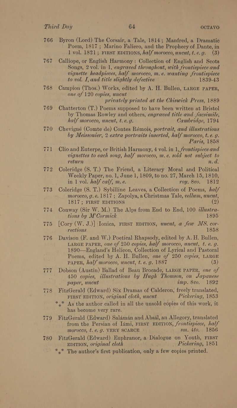 766 767 768 769 770 775 776 780 Byron (Lord) The Corsair, a Tale, 1814; Manfred, a Dramatic Poem, 1817; Marino Faliero, and the Prophecy of Dante, in 1 vol. 1821; FIRST EDITIONS, half morocco, uncut, t.e.g. (3) Calliope, or English Harmony: Collection of English and Scots Songs, 2 vol. in 1, engraved throughout, with frontispiece and — vignette headpieces, half morocco, m. e. wanting frontispiece to vol. I, and title slightly defective 1839-43 Campion (Thos.) Works, edited by A. H. Bullen, LARGE PAPER, one of 120 copies, uncut privately printed at the Chiswick Press, 1889 Chatterton (T.) Poems supposed to have been written at Bristol by Thomas Rowley and others, engraved title and facsimile, half morocco, uncut, t. €. g. Cambridge, 1794 Chevigné (Comte de) Contes Rémois, portrazt, and illustrations by Merssonier, 2 extra portraits inserted, half morocco, t. @. g. | Paris, 1858 Clio and Euterpe, or British Harmony, 4 vol. in 1, frontispiece and vignettes to each song, half morocco, m.e. sold not subject to return : n. d. Coleridge (S. T.) The Friend, a Literary Moral and Political Weekly Paper, no. 1, June 1, 1809, to no. 27, March 15, 1810, in 1 vol. half calf, m. e. roy. 8vo. 1812 Coleridge (S. T.) Sybilline Leaves, a Collection of Poems, half morocco, g.é. 1817; Zapolya, a Christmas Tale, vellum, uncut, 1817; FIRST EDITIONS Oy Conway (Sir W. M.) The Alps from End to End, 100 ¢lustra- tions by M’ Cormick 1895 [Cory (W. J.)] ‘Ionica, FIRST EDITION, wneut, a few MS. cor- rections. 1858 Davison (F. and W.) Poetical Rhapsody, edited by A. H. Bullen, LARGE PAPER, one of 250 copies, half morocco, uncut, t. @. g. 1890—England’s Helicon, Collection of Lyrical and Pastoral Poems, edited by A. H. Bullen, one of 250 copies, LARGE PAPER, half morocco, uncut, t. e. g. 1887 (3) 450 copies, tllustrations by Hugh Thomson, on Japanese — paper, uncut . imp. 8vo. 1892 FIRST EDITION, original cloth, uncut Pickering, 1853 ‘has become very rare. FitzGerald (Edward) Salaman and Absal, an Allegory, translated from the Persian of I4mi, FIRST EDITION, frontispiece, half morocco, t. @. g. VERY SCARCE: - gm. 4to. 1856 FitzGerald (Edward) Euphranor, a Dialogue on Youth, FIRST EDITION, original cloth wal: ui. cetPackering, 1851