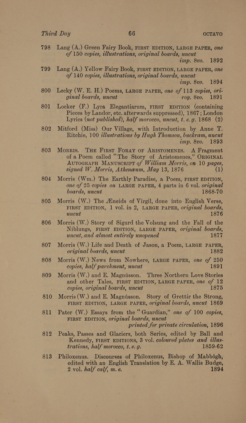 798 799 800 801 802 803 804 805 806 807 808 809 811 812 813 Lang (A.) Green Fairy Book, FIRST EDITION, LARGE PAPER, one of 150 copies, illustrations, original boards, uncut amp. 8vo. 1892 Lang (A.) Yellow Fairy Book, FIRST EDITION, LARGE PAPER, one of 140 copies, tllustrations, original boards, uncut imp. 8vo. 1894 Lecky (W. E. H.) Poems, LARGE PAPER, one of 113 copies, ori- ginal boards, uncut roy. 8vo. 1891 Locker (F.) Lyra Elegantiarum, FIRST EDITION (containing Pieces by Landor, etc. afterwards suppressed), 1867; London Lyrics (not published), half morocco, uncut, t. e.g. 1868 (2) Mitford (Miss) Our Village, with Introduction by Anne T. Ritchie, 100 zllustrations by Hugh Thomson, buckram, uncut emp. 8vo. 1893 Morris. . THE First FoRAY OF ARISTOMENES. A Fragment of a Poem called “The Story of Aristomenes,” ORIGINAL AUTOGRAPH MANuscrIPT of William Morris, on 10 pages, signed W. Morris, Atheneum, May 13, 1876 (1) Morris (Wm.) The Earthly Paradise, a Poem, FIRST EDITION, one of 25 copies on LARGE PAPER, 4 parts in 6 vol. original boards, uncut 1868-70 Morris (W.) The Aineids of Virgil, done into English Verse, FIRST EDITION, 1 vol. in 2, LARGE PAPER, or7ginal boards, uncut 1876 Morris (W.) Story of Sigurd the Volsung and the Fall of the Niblungs, FIRST EDITION, LARGE PAPER, original boards, uncut, and almost entirely unopened 1877 Morris (W.) Life and Death of Jason, a Poem, LARGE PAPER, original boards, uncut 1882 Morris (W.) News from Nowhere, LARGE PAPER, one of 250 copies, half parchment, uncut 1891 Morris (W.) and E. Magntsson. Three Northern Love Stories and other Tales, FIRST EDITION, LARGE PAPER, one of 12 copies, original boards, uncut ; 1875 Morris (W.) and E. Magnusson. Story of Grettir the Strong, FIRST EDITION, LARGE PAPER, original boards, uncut 1869 Pater (W.) Essays from the “Guardian,” one of 100 copies, FIRST EDITION, original boards, uncut printed for private circulation, 1896 Peaks, Passes and Glaciers, both Series, edited by Ball and Kennedy, FIRST EDITIONS, 3 vol. coloured plates and illus- trations, half morocco, t. é. g. 1859-62 Philoxenus. Discourses of Philoxenus, Bishop of Mabbégh, edited with an English Translation by E. A. Wallis Budge,