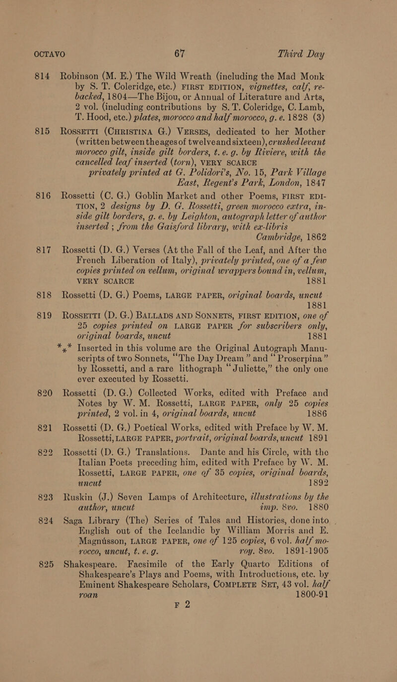 814 815 816 817 818 819 820 Robinson (M. E.) The Wild Wreath (including the Mad Monk by S. T. Coleridge, etc.) FIRST EDITION, vignettes, calf, re- backed, 1804—The Bijou, or Annual of Literature and Arts, 2 vol. (including contributions by 8. T. Coleridge, C. Lamb, T. Hood, ete.) plates, morocco and half morocco, g. e. 1828 (3) Rossett! (CHRISTINA G.) VERSES, dedicated to her Mother (written between theages of twelveand sixteen), crushed levant morocco gilt, inside gilt borders, t.e. g. by Riviere, with the cancelled leaf inserted (torn), VERY SCARCE privately printed at G. Polidori’s, No. 15, Park Village Kast, Regent’s Park, London, 1847 Rossetti (C. G.) Goblin Market and other Poems, FIRST EDI- TION, 2 designs by D. G. Rossetti, green morocco extra, in- side gilt borders, g. e. by Leighton, autograph letter of author inserted ; from the Gaisford library, with ea-libris Cambridge, 1862 Rossetti (D. G.) Verses (At the Fall of the Leaf, and After the French Liberation of Italy), privately printed, one of a few copies printed on vellum, original wrappers bound in, vellum, VERY SCARCE 1881 Rossetti (D. G.) Poems, LARGE PAPER, original boards, uncut 1881 Rossetti (D. G.) BALLADS AND SONNETS, FIRST EDITION, one of 25 copies printed on LARGE PAPER for subscribers only, original boards, wncut 1881 Inserted in this volume are the Original Autograph Manu- scripts of two Sonnets, “The Day Dream ” and “ Proserpina” by Rossetti, and a rare lithograph “Juliette,” the only one ever executed by Rossetti. Rossetti (D.G.) Collected Works, edited with Preface and Notes by W. M. Rossetti, LARGE PAPER, only 25 copies printed, 2 vol.in 4, orzginal boards, uncut 1886 Rossetti (D. G.) Poetical Works, edited with Preface by W. M. Rossetti, LARGE PAPER, portrait, original boards, uncut 1891 Rossetti (D. G.) Translations. Dante and his Circle, with the Italian Poets preceding him, edited with Preface by W. M. Rossetti, LARGE PAPER, one of 35 copies, original boards, uncut 1892 Ruskin (J.) Seven Lamps of Architecture, ¢lustrations by the author, uncut amp. 8vo. 1880 Saga Library (The) Series of Tales and Histories, done into | English out of the Icelandic by William Morris and I. Magnusson, LARGE PAPER, one of 125 copies, 6 vol. half mo- rocco, uncut, t. é. g. roy. 8vo. 1891-1905 Shakespeare. Facsimile of the Early Quarto Editions of Shakespeare’s Plays and Poems, with Introductions, ete. by Eminent Shakespeare Scholars, COMPLETE SET, 43 vol. half roan 1800-91