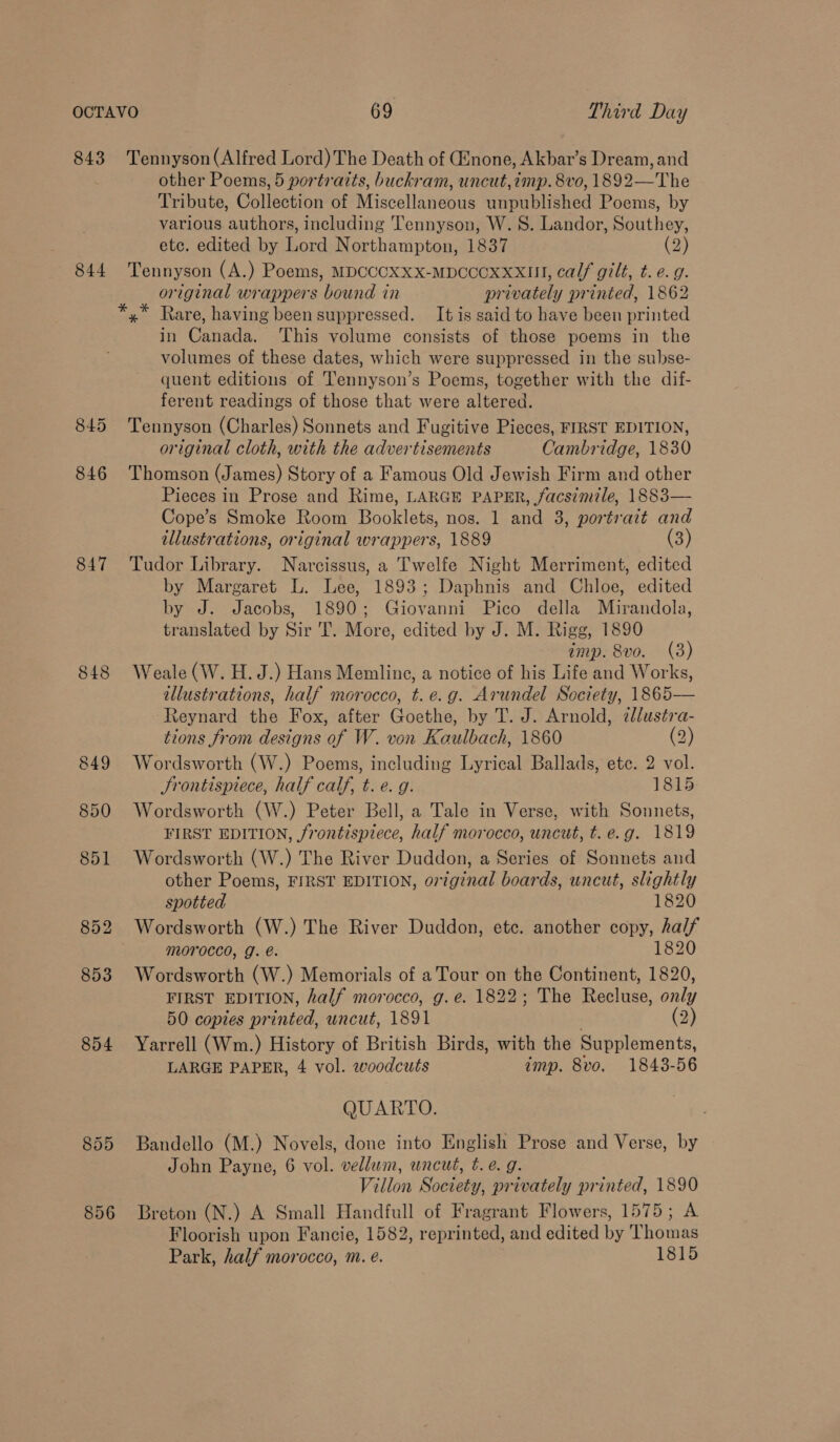 843 844 847 848 854 855 856 Tennyson (Alfred Lord) The Death of Ginone, Akbar’s Dream, and other Poems, 5 portratts, buckram, uncut,imp. 8vo, 1892—The Tribute, Collection of Miscellaneous unpublished Poems, by various authors, including Tennyson, W. 8. Landor, Southey, etc. edited by Lord Northampton, 1837 (2) Tennyson (A.) Poems, MDCCCXXX-MDCCOXxXxII, calf gilt, t. e. g. original wrappers bound in privately printed, 1862 *,* Rare, having been suppressed. It is said to have been printed in Canada. This volume consists of those poems in the volumes of these dates, which were suppressed in the subse- quent editions of Tennyson’s Poems, together with the dif- ferent readings of those that were altered. Tennyson (Charles) Sonnets and Fugitive Pieces, FIRST EDITION, original cloth, with the advertisements Cambridge, 1830 Thomson (James) Story of a Famous Old Jewish Firm and other Pieces in Prose and Rime, LARGE PAPER, facsimile, 1883— Cope’s Smoke Room Booklets, nos. 1 and 3, portrait and illustrations, original wrappers, 1889 (3) Tudor Library. Narcissus, a Twelfe Night Merriment, edited by Margaret L. Lee, 1893; Daphnis and Chloe, edited by J. Jacobs, 1890; Giovanni Pico della Mirandola, translated by Sir 'T. More, edited by J. M. Rigg, 1890 imp. 8vo. (3) Weale (W. H. J.) Hans Memline, a notice of his Life and Works, illustrations, half morocco, t.e.g. Arundel Society, 1865— Reynard the Fox, after Goethe, by T. J. Arnold, cllustra- tions from designs of W. von Kaulbach, 1860 (2) Wordsworth (W.) Poems, including Lyrical Ballads, etc. 2 vol. JSrontispiece, half calf, t. e. g. 1815 Wordsworth (W.) Peter Bell, a Tale in Verse, with Sonnets, FIRST EDITION, frontispiece, half morocco, uncut, t. e.g. 1819 Wordsworth (W.) The River Duddon, a Series of Sonnets and other Poems, FIRST EDITION, original boards, uncut, slightly spotted 1820 Wordsworth (W.) The River Duddon, etc. another copy, half morocco, g. e. 1820 Wordsworth (W.) Memorials of a Tour on the Continent, 1820, FIRST EDITION, half morocco, g.e. 1822; The Recluse, only 50 copies printed, uncut, 1891 (2) Yarrell (Wm.) History of British Birds, with the Supplements, LARGE PAPER, 4 vol. woodcuts imp. 8vo. 1843-56 QUARTO. Bandello (M.) Novels, done into English Prose and Verse, by John Payne, 6 vol. vellum, uncut, t. e. g. Villon Society, privately printed, 1890 Breton (N.) A Small Handfull of Fragrant Flowers, 1575; A Floorish upon Fancie, 1582, reprinted, and edited by Thomas Park, half morocco, m. e. 1815