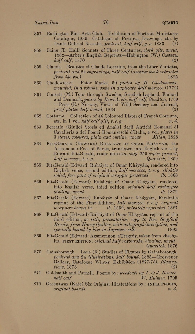 857 858 859 860 864 865 866 867 868 869 Burlington Fine Arts Club. Exhibition of Portrait Miniatures Catalogue, 1889—Catalogue of Pictures, Drawings, ete. by Dante Gabriel Rossetti, portrait, half calf, g.e. 1883 (2) Caine (T. Hall) Sonnets of Three Centuries, cloth gilt, uncut, 1882—Arber’s English Reprints—Habington (W.) Castera, half calf, 1870 (2) Claude. Beauties of Claude Lorraine, from the Liber Veritatis, portrait and 24 engravings, half calf (another work extracted Srom the vol.) 1825 Chodowiecki. Peter Marks, 60 plates by D. Chodowiecki, mounted, in a volume, some in duplicate, half morocco (1779) Consett (M.) Tour through Sweden, Swedish-Lapland, Finland and Denmark, plates by Bewich, etc. half calf, Stockton, 1789 — —Price (E.) Norway, Views of Wild Scenery and Journal, proof plates, half bound, 1834 (2) Costume. Collection of 46 Coloured Plates of French Costume, etc. in 1 vol. half calf gilt, t.e. 9g. n. d. Ferrario (Giulio) Storia ed Analisi degli Antichi Romanzi di Cavalleria a dei Poemi Romanzeschi d'Italia, 4 vol. plates in 3 states, coloured, plain and outline, uncut Milan, 1828 FirzGERALD (EDWARD) RupdAtyAT OF OmAR KuAyyAm, the Astronomer-Poet of Persia, translated into English verse by Edward FitzGerald, FIRST EDITION, only 250 copies printed, half morocco, t. é. g. Quaritch, 1859 FitzGerald (Edward) Rubdaiyat of Omar Khayyam, rendered into English verse, second edition, half morocco, t. e.g. slightly soiled, fore part of original wrapper preserved ib. 1868 FitzGerald (Edward) Rubdiyét of Omar Khayyam, rendered into English verse, third edition, orginal half roxburghe binding, uncut ib. 1872 FitzGerald (Edward) Rubdiydét of Omar Khayyam, Facsimile reprint of the First Edition, half morocco, t.e.g. original wrappers bound in ib. 1859, privately reprinted, 1887 FitzGerald (Edward) Rubdaiyat of Omar Khayyam, reprint of the third edition, no title, presentation copy to Rev. Stopford Brooke, from Harry Quilter, with autograph inscription, and specially bound by him in Japanese silk 1883 FitzGerald (Edward) Agamemnon, aTragedy, taken from Atschy- lus, FIRST EDITION, original half roxburghe, binding, uncut Quaritch, 1876 Gainsborough. Lane (R.) Studies of Figures by Gainsborough, portrait and 24 illustrations, half bound, 1825—Grosvenor Gallery, Catalogue Winter Exhibition (1877-78), cllustra- tions, 1878 (2) Goldsmith and Parnell. Poems by : woodcuts by T. &amp; J. Bewick, half calf W. Bulmer, 1795 Greenaway (Kate) Six Original Illustrations by : INDIA PROOFS, original boards n. a
