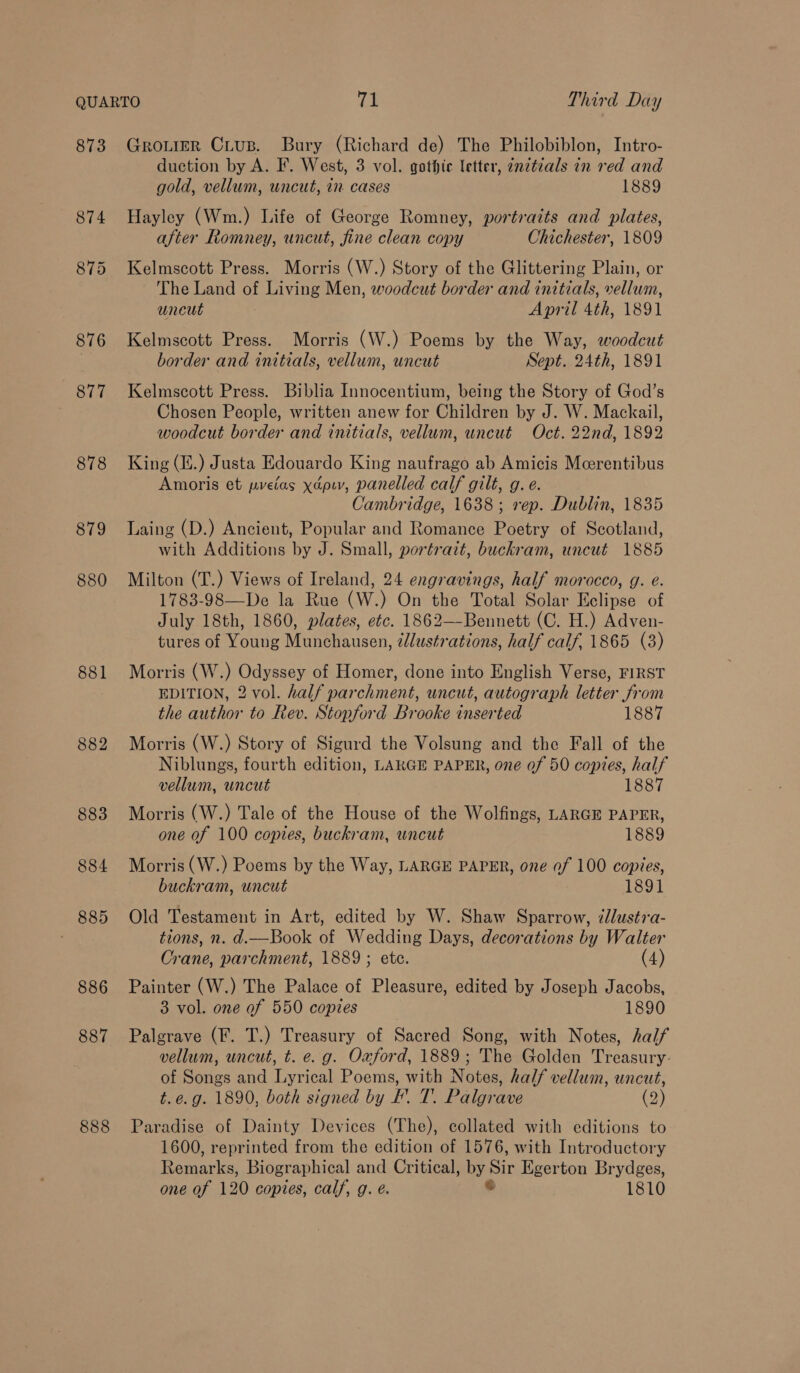 873 876 877 878 879 880 881 886 887 888 Gromer Citus. Bury (Richard de) The Philobiblon, Intro- duction by A. F. West, 3 vol. gothic letter, znztials in red and gold, vellum, uncut, in cases 1889 Hayley (Wm.) Life of George Romney, portraits and plates, after Romney, uncut, fine clean copy Chichester, 1809 Kelmscott Press. Morris (W.) Story of the Glittering Plain, or The Land of Living Men, woodcut border and initials, vellum, uncut April 4th, 1891 Kelmscott Press. Morris (W.) Poems by the Way, woodcut border and initials, vellum, uncut Sept. 24th, 1891 Kelmscott Press. Biblia Innocentium, being the Story of God’s Chosen People, written anew for Children by J. W. Mackail, woodcut border and initials, vellum, uncut Oct. 22nd, 1892 King (i.) Justa Edouardo King naufrago ab Amicis Merentibus Amoris et pvelas xapiv, panelled calf gilt, g. e. Cambridge, 1638; rep. Dublin, 1835 Laing (D.) Ancient, Popular and Romance Poetry of Scotland, with Additions by J. Small, portrait, buckram, uncut 1885 Milton (T.) Views of Ireland, 24 engravings, half morocco, g. e. 1783-98—De la Rue (W.) On the Total Solar Eclipse of July 18th, 1860, plates, etc. 1862—-Bennett (C. H.) Adven- tures of Young Munchausen, ¢dlustrations, half calf, 1865 (3) Morris (W.) Odyssey of Homer, done into English Verse, FIRST EDITION, 2 vol. half parchment, uncut, autograph letter from the author to Rev. Stopford Brooke inserted 1887 Morris (W.) Story of Sigurd the Volsung and the Fall of the Niblungs, fourth edition, LAKGE PAPER, one of 50 copies, half vellum, uncut 1887 Morris (W.) Tale of the House of the Wolfings, LARGE PAPER, one of 100 copies, buckram, uncut 1889 Morris (W.) Poems by the Way, LARGE PAPER, one of 100 copies, buckram, uncut 1891 Old Testament in Art, edited by W. Shaw Sparrow, ¢lustra- tions, n. d.—Book of Wedding Days, decorations by Walter Crane, parchment, 1889 ; ete. (4) Painter (W.) The Palace of Pleasure, edited by Joseph Jacobs, 3 vol. one of 550 copies 1890 Palgrave (F. T.) Treasury of Sacred Song, with Notes, half vellum, uncut, t. e. g. Oxford, 1889; The Golden Treasury: of Songs and Lyrical Poems, with Notes, half vellum, uncut, t.e.g. 1890, both signed by I. T. Palgrave (2) Paradise of Dainty Devices (The), collated with editions to 1600, reprinted from the edition of 1576, with Introductory Ren ake Biographical and Critical, Pua Sir I Egerton Brydges, one of 120 copies, calf, g. e. 1810