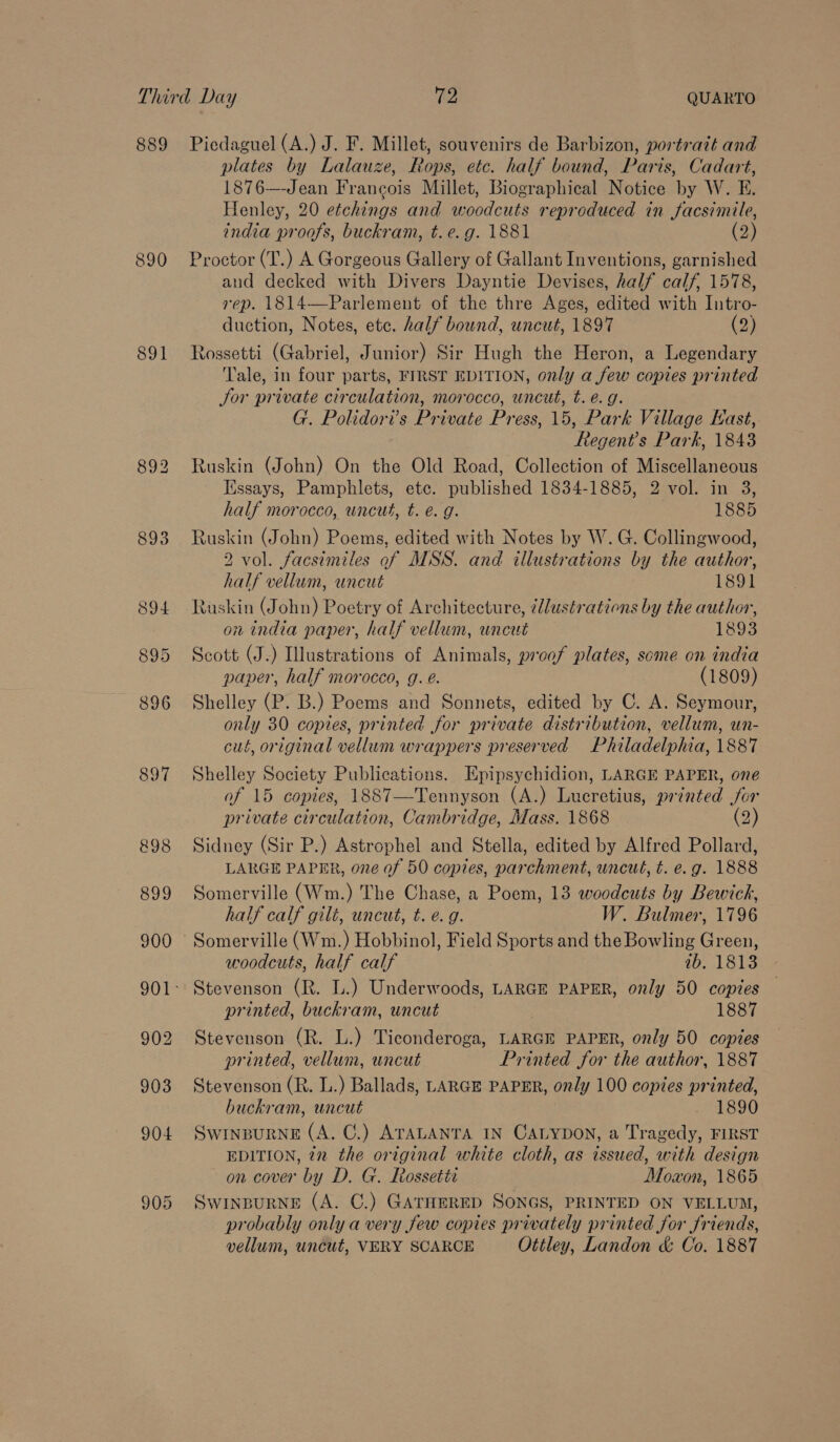 889 890 891 Piedaguel (A.) J. F. Millet, souvenirs de Barbizon, portrait and plates by Lalauze, Rops, etc. half bound, Paris, Cadart, 1876—Jean Francois Millet, Biographical Notice by W. E. Henley, 20 etchings and moodeuts reproduced in facsimile, india proofs, buckram, t.e.g. 1881 (2) Proctor (T.) A Gorgeous Gallery of Gallant Inventions, garnished and decked with Divers Dayntie Devises, half calf, 1578, rep. 1814—Parlement of the thre Ages, edited with Intro- duction, Notes, etc. half bound, uncut, 1897 (2) Rossetti (Gabriel, Junior) Sir Hugh the Heron, a Legendary Tale, in four parts, FIRST EDITION, only a few copies printed Jor private circulation, morocco, uncut, t. e.g. G. Polidori’s Private Pr ess, 15, Park Village East, eS Park, 1843 Ruskin (John) On the Old Road, Collection of Miscellaneous Essays, Pamphlets, etc. published 1834-1885, 2 vol. in 3, half morocco, uncut, t. e.g. 1885 Ruskin (John) Poems, edited with Notes by W. G. Collingwood, 2 vol. facsimiles of MSS. and illustrations by the author, half vellum, uncut 1891 Ruskin (John) Poetry of Architecture, ¢lustrations by the author, on india paper, half vellum, uncut 1893 Scott (J.) Illustrations of Animals, proof plates, some on india paper, half morocco, g. é. (1809) Shelley (P. B.) Poems and Sonnets, edited by C. A. Seymour, only 30 copies, printed for private distribution, vellum, un- cut, original vellum wrappers preserved Philadelphia, 1887 Shelley Society Publications. Epipsychidion, LARGE PAPER, one of 15 copies, 1887—Tennyson (A.) Lucretius, printed for private circulation, Cambridge, Mass. 1868 (2) Sidney (Sir P.) Astrophel and Stella, edited by Alfred Pollard, LARGE PAPER, one of 50 copies, parchment, uncut, t. e.g. 1888 Somerville (Wm.) The Chase, a Poem, 13 woodcuts by Bewick, half calf gilé, uncut, t. e.g. W. Bulmer, 1796 Somerville (Wm.) Hobbinol, Field Sports and the Bowling Green, woodcuts, half calf ib. 1813 - Stevenson (R. L.) Underwoods, LARGE PAPER, only 50 copies printed, buckram, uncut 1887 Stevenson (R. L.) Ticonderoga, LARGE PAPER, only 50 copies printed, vellum, uncut Printed for the author, 1887 Stevenson (R. L.) Ballads, LARGE PAPER, only 100 copies printed, buckram, uncut 1890 Swinpurne (A. C.) ATALANTA IN CALYDON, a Tragedy, FIRST EDITION, 22 the original white cloth, as issued, with design on cover by D. G. Rossetti Moaon, 1865 SwINBURNE (A. C.) GATHERED SONGS, PRINTED ON VELLUM, probably only a very few copies privately printed for friends, vellum, uncut, VERY SCARCE Ottley, Landon &amp; Co. 1887