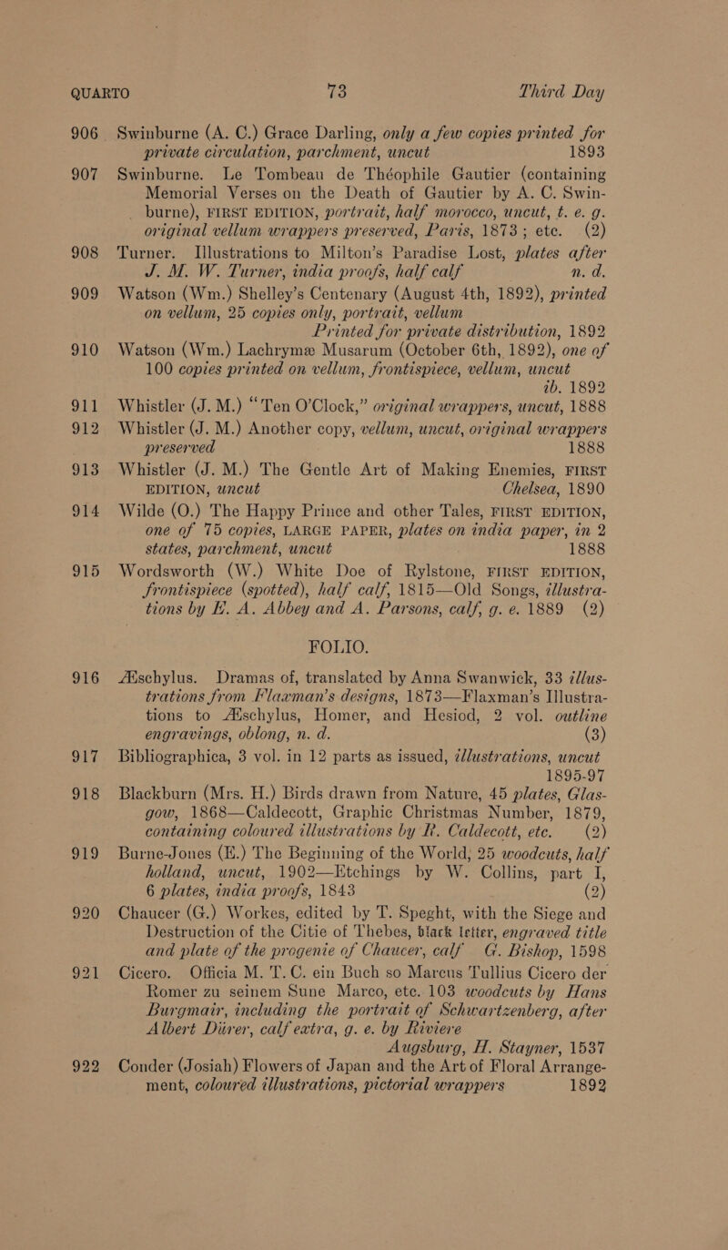 QUARTO 73 Third Day 906 Swinburne (A. C.) Grace Darling, only a few copies printed for private circulation, parchment, uncut 1893 907 Swinburne. Le Tombeau de Théophile Gautier (containing Memorial Verses on the Death of Gautier by A. C. Swin- _ burne), FIRST EDITION, portrait, half morocco, uncut, t. e. g. original vellum wrappers preserved, Paris, 1873; ete. (2) 908 Turner. Illustrations to Milton’s Paradise Lost, plates after J. M. W. Turner, india proofs, half calf n. d. 909 Watson (Wm.) Shelley’s Centenary (August 4th, 1892), printed on vellum, 25 copies only, portratt, vellum Printed for private distribution, 1892 910 Watson (Wm.) Lachryme Musarum (October 6th, 1892), one of 100 copres printed on vellum, frontispiece, vellum, uncut ib. 1892 911 Whistler (J. M.) “Ten O'Clock,” original wrappers, uncut, 1888 912 Whistler (J. M.) Another copy, vellum, uncut, original wrappers preserved 1888 913 Whistler (J. M.) The Gentle Art of Making Enemies, FIRST EDITION, wncut Chelsea, 1890 914 Wilde (O.) The Happy Prince and other Tales, FIRST EDITION, one of 75 copies, LARGE PAPER, plates on india paper, in 2 states, parchment, uncut 1888 915 Wordsworth (W.) White Doe of Rylstone, FIRST EDITION, frontispiece (spotted), half calf, 1815-——Old Songs, ¢llustra- tions by L.A. Abbey and A. Parsons, calf, g. e. 1889 (2) © FOLIO. 916 AXschylus. Dramas of, translated by Anna Swanwick, 33 7d/us- trations from Flaxman’s designs, 1873—Flaxman’s Illustra- tions to Atschylus, Homer, and Hesiod, 2 vol. outline  engravings, oblong, n. d. (3) 917 Bibliographica, 3 vol. in 12 parts as issued, @llustrations, uncut 1895-97 918 Blackburn (Mrs. H.) Birds drawn from Nature, 45 plates, Glas- gow, 1868—Caldecott, Graphic Christmas Number, 1879, containing coloured illustrations by R. Caldecott, ete. (2) 919 Burne-Jones (H.) The Beginning of the World; 25 woodcuts, half holland, uncut, 1902—KEtchings by W. Collins, part I, 6 plates, india proofs, 1843 (2) 920 Chaucer (G.) Workes, edited by T. Speght, with the Siege and Destruction of the Citie of Thebes, black letter, engraved title and plate of the progenie of Chaucer, calf G. Bishop, 1598 921 Cicero. Officia M. T.C. ein Buch so Marcus Tullius Cicero der Romer zu seinem Sune Marco, etc. 103 woodcuts by Hans Burgmair, including the portrait of Schwartzenberg, after Albert Diver, calf extra, g. e. by Riviere Augsburg, H. Stayner, 1537 922 Conder (Josiah) Flowers of Japan and the Art of Floral Arrange- ment, coloured illustrations, pictorial wrappers 1892