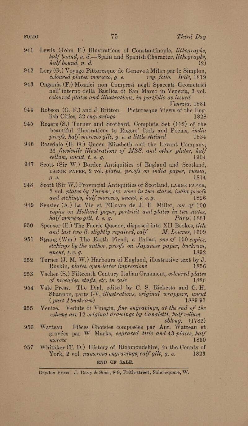 FOLIO | 15 Third Day 941 Lewis (John F.) Illustrations of Constantinople, lithographs, half bound, n. d.—Spain and Spanish Character, lithographs, half bound, n. d. (2) 942 Lory (G.) Voyage Pittoresque de Geneve a Milan par le Simplon, coloured plates, morocco, g. é. roy. folio. Bdle, 1819 943 Ongania (F.) Mosaici non Compresi negli Spaccati Geometrici nell’ interno della Basilica di San Marco in Venezia, 3 vol. coloured plates and tllustrations, in portfolio as issued Venezia, 1881 944 Robson (G. F.) and J. Britton. Picturesque Views of the Eng- lish Cities, 32 engravings 1828 945 Rogers (S.) Turner and Stothard, Complete Set (112) of the beautiful illustrations to Rogers’ Italy and Poems, india proofs, half morocco gilt, g. e. a little stained 1834 946 Rosedale (H. G.) Queen Elizabeth and the Levant Company, 26 facsimile illustrations of MSS. and other plates, half vellum, uncut, t. @. g. 1904 947 Scott (Sir W.) Border Antiquities of England and Scotland, LARGE PAPER, 2 vol. plates, proofs on india paper, russia, g.é. 1814 948 Scott (Sir W.) Provincial Antiquities of Scotland, LARGE PAPER, 2 vol. plates by Turner, etc. some in two states, india proofs and etchings, half morocco, uncut, t. e.g. 1826 949 Sensier (A.) La Vie et ’CGiuvre de J. F. Millet, one of 100 copies on Holland paper, portrait and plates in two states, half morocco gilt, t. e. g. Paris, 1881 950 Spenser (E.) The Faerie Queene, disposed into XII Bookes, title and last two Ul. slightly repaired, calf M. Lownes, 1609 951 Strang (Wm.) The Earth Fiend, a Ballad, one ef 150 copies, etchings by the author, proofs on Japanese paper, buckram, uncut, t.é. g. 1892 952 Turner (J. M. W.) Harbours of England, illustrative text by J. Ruskin, plates, open-letter impressions 1856 953 Vacher (S.) Fifteenth Century Italian Ornament, coloured plates of brocades, stuffs, etc. in case 1886 954 Vale Press. The Dial, edited by C. S. Ricketts and C. H. Shannon, parts I-V, ¢/ustrations, original wrappers, uncut ( part I buckram) 1889-97 955 Venice. Vedute di Vinegia, jfine engravings, at the end of the volume are 12 original drawings by Canaletti, half vellum oblong. (1782) 956 Watteau Piéces Choisies composées par Ant. Watteau et. gravées par W. Marks, engraved title and 43 plates, half moroce 1850 957 Whitaker (T. D.) History of Richmondshire, in the County of York, 2 vol. numerous engravings, calf gilt, g. e. 1823 END OF SALE. Dryden Press: J. Davy &amp; Sons, 8-9, Frith-street, Soho-square, W.