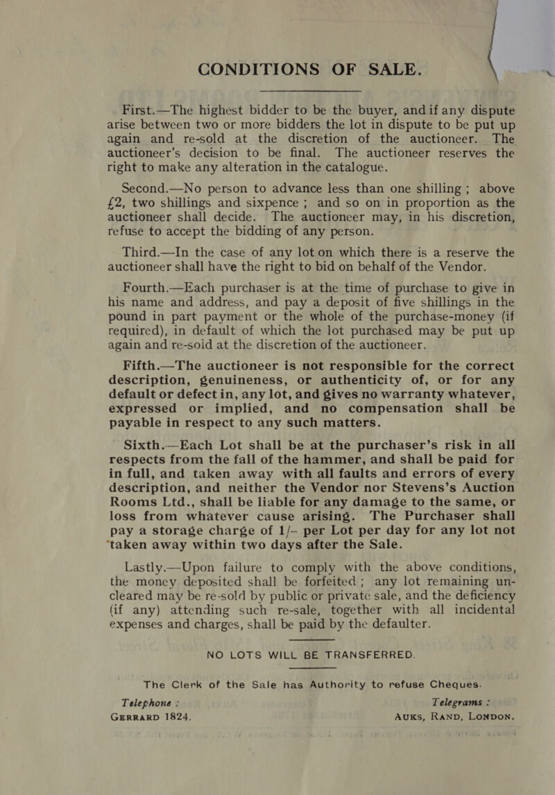 CONDITIONS OF SALE. First.—The highest bidder to be the buyer, andif any dispute arise between two or more bidders the lot in dispute to be put up again and re-sold at the discretion of the auctioneer. The auctioneer’s decision to be final. The auctioneer reserves the right to make any alteration in the catalogue. Second.—No person to advance less than one shilling ; above £2, two shillings and sixpence ; and so on in proportion as the auctioneer shall decide. The auctioneer may, in his discretion, refuse to accept the bidding of any person. Third.—In the case of any lot on which there is a reserve the auctioneer shall have the right to bid on behalf of the Vendor. Fourth.—Each purchaser is at the time of purchase to give in his name and address, and pay a deposit of five shillings in the pound in part payment or the whole of the purchase-money (if required), in default of which the lot purchased may be put up again and re-soid at the discretion of the auctioneer. Fifth.—The auctioneer is not responsible for the correct description, genuineness, or authenticity of, or for any default or defect in, any lot, and gives no warranty whatever, expressed or implied, and no compensation shall be payable in respect to any such matters. Sixth.—Each Lot shall be at the purchaser’s risk in all respects from the fall of the hammer, and shall be paid for in full, and taken away with all faults and errors of every description, and neither the Vendor nor Stevens’s Auction Rooms Ltd., shall be liable for any damage to the same, or loss from whatever cause arising. The Purchaser shall pay a storage charge of 1/- per Lot per day for any lot not ‘taken away within two days after the Sale. Lastly.—Upon failure to comply with the above conditions, the money deposited shall be forfeited; any lot remaining un- cleared may be re-sold by public or private sale, and the deficiency (if any) attending such re-sale, together with all incidental expenses and charges, shall be paid by the defaulter.  NO LOTS WILL BE TRANSFERRED. The Clerk of the Sale has Authority to refuse Cheques. Telephone : Telegrams : GERRARD 1824. AuKs, RAND, LONDON.