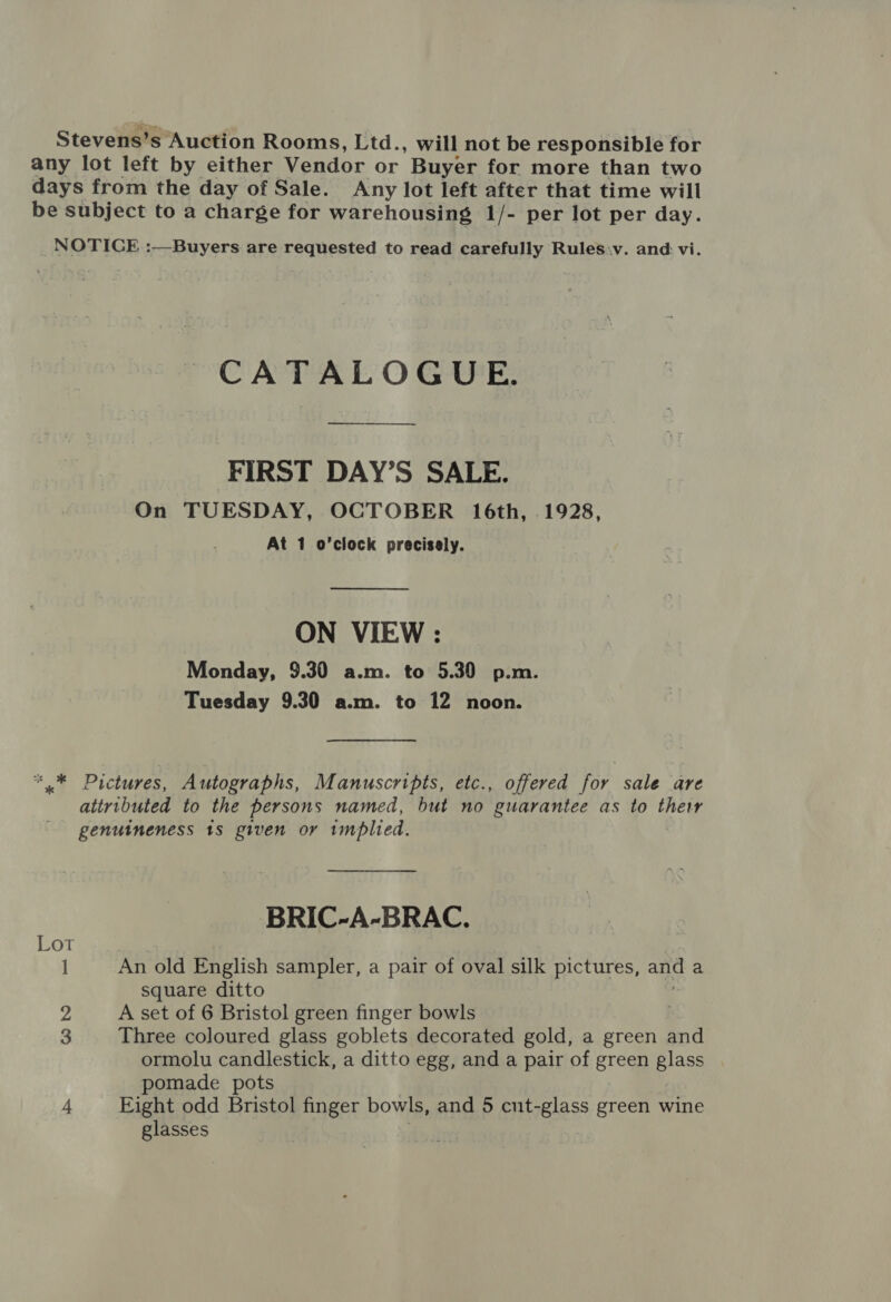 Stevens’s Auction Rooms, Ltd., will not be responsible for any lot left by either Vendor or Buyer for more than two days from the day of Sale. Any lot left after that time will be subject to a charge for warehousing 1/- per lot per day. NOTICE :—Buyers are requested to read carefully Rules.v. and vi. CATALOGUE. FIRST DAY’S SALE. On TUESDAY, OCTOBER 16th, 1928, At 1 o’clock precisely.  ON VIEW : Monday, 9.30 a.m. to 5.30 p.m. Tuesday 9.30 a.m. to 12 noon. ** Pictures, Autographs, Manuscripts, etc., offered for sale are attributed to the persons named, but no guarantee as to they genuineness 18 given or implied. BRIC-A-BRAC. Lot 1 An old English sampler, a pair of oval silk pictures, and a square ditto 2 A set of 6 Bristol green finger bowls . 3 Three coloured glass goblets decorated gold, a green and ormolu candlestick, a ditto egg, and a pair of green glass pomade pots | 4 Eight odd Bristol finger bowls, and 5 cut-glass green wine