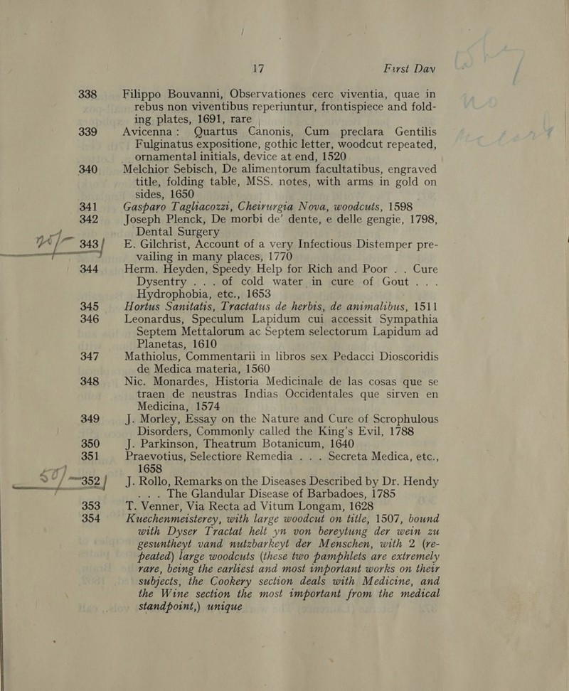 338 339 17 First Dav Filippo Bouvanni, Observationes cerc viventia, quae in rebus non viventibus reperiuntur, frontispiece and fold- ing plates, 1691, rare | | Avicenna: Quartus Canonis, Cum preclara Gentilis Fulginatus expositione, gothic letter, woodcut repeated, __ ornamental initials, device at end, 1520 Melchior Sebisch, De alimentorum facultatibus, engraved title, folding table, MSS. notes, with arms in gold on sides, 1650 . Gasparo Taglhacozz, Cheirurgia Nova, woodcuts, 1598 Joseph Plenck, De morbi de’ dente, e delle gengie, 1798, Dental Surgery E. Gilchrist, Account of a very Infectious Distemper pre- vailing in many places, 1770 Herm. Heyden, Speedy Help for Rich and Poor . . Cure Dysentry ... of cold water in cure of Gout .. Hydrophobia, etc., 1653 Hortus Sanitatis, Tractatus de herbis, de animalibus, 1511 Leonardus, Speculum Lapidum cui accessit Sympathia Septem Mettalorum ac Septem selectorum Lapidum ad Planetas, 1610 Mathiolus, Commentarii in libros sex Pedacci Dioscoridis de Medica materia, 1560 Nic. Monardes, Historia Medicinale de las cosas que se traen de neustras Indias Occidentales que sirven en Medicina, 1574 J. Morley, Essay on the Nature and Cure of Scrophulous Disorders, Commonly called the King’s Evil, 1788 J. Parkinson, Theatrum Botanicum, 1640 Praevotius, Selectiore Remedia . . . Secreta Medica, etc., 1658 J. Rollo, Remarks on the Diseases Described by Dr. Hendy . . . The Glandular Disease of Barbadoes, 1785 T. Venner, Via Recta ad Vitum Longam, 1628 Kuechenmeisterey, with large woodcut on title, 1507, bound with Dyser Tractat helt yn von bereytung der wein zu gesuntheyt vand nutzbarkeyt der Menschen, with 2 (re- peated) large woodcuts (these two pamphlets are extremely vare, being the earliest and most vmportant works on their subjects, the Cookery section deals with Medicine, and the Wine section the most 1mportant from the medical standpoint,) unique