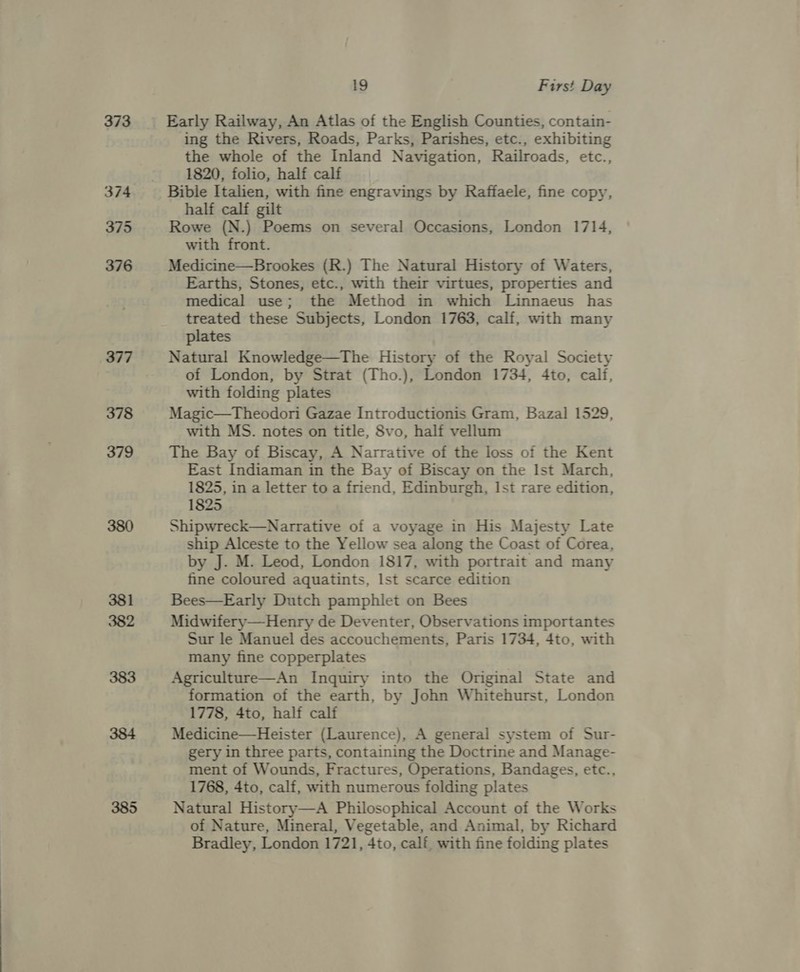 373 381 382 385 19 First Day Early Railway, An Atlas of the English Counties, contain- ing the Rivers, Roads, Parks, Parishes, etc., exhibiting the whole of the Inland Navigation, Railroads, ete: 1820, folio, half calf Bible Italien, with fine engravings by Raffaele, fine copy, half calf gilt Rowe (N.) Poems on several Occasions, London 1714, with front. Medicine—Brookes (R.) The Natural History of Waters, Earths, Stones, etc., with their virtues, properties and medical use; the Method in which Linnaeus has treated these Subjects, London 1763, calf, with many plates Natural Knowledge—The History of the Royal Society of London, by Strat (Tho.), London 1734, 4to, cali, with folding plates Magic—Theodori Gazae Introductionis Gram, Bazal 1529, with MS. notes on title, Svo, half vellum The Bay of Biscay, A Narrative of the loss of the Kent East Indiaman in the Bay of Biscay on the Ist March, 1825, in a letter to a friend, Edinburgh, Ist rare edition, 1825 Shipwreck—Narrative of a voyage in His Majesty Late ship Alceste to the Yellow sea along the Coast of Corea, by J. M. Leod, London 1817, with portrait and many fine coloured aquatints, Ist scarce edition Bees—Early Dutch pamphlet on Bees Midwifery—Henry de Deventer, Observations importantes Sur le Manuel des accouchements, Paris 1734, 4to, with many fine copperplates Agriculture—An Inquiry into the Original State and formation of the earth, by John Whitehurst, London 1778, 4to, half calf Medicine—Heister (Laurence), A general system of Sur- gery in three parts, containing the Doctrine and Manage- ment of Wounds, Fractures, Operations, Bandages, etc., 1768, 4to, calf, with numerous folding plates Natural History—A Philosophical Account of the Works of Nature, Mineral, Vegetable, and Animal, by Richard Bradley, London 1721, 4to, calf, with fine folding plates