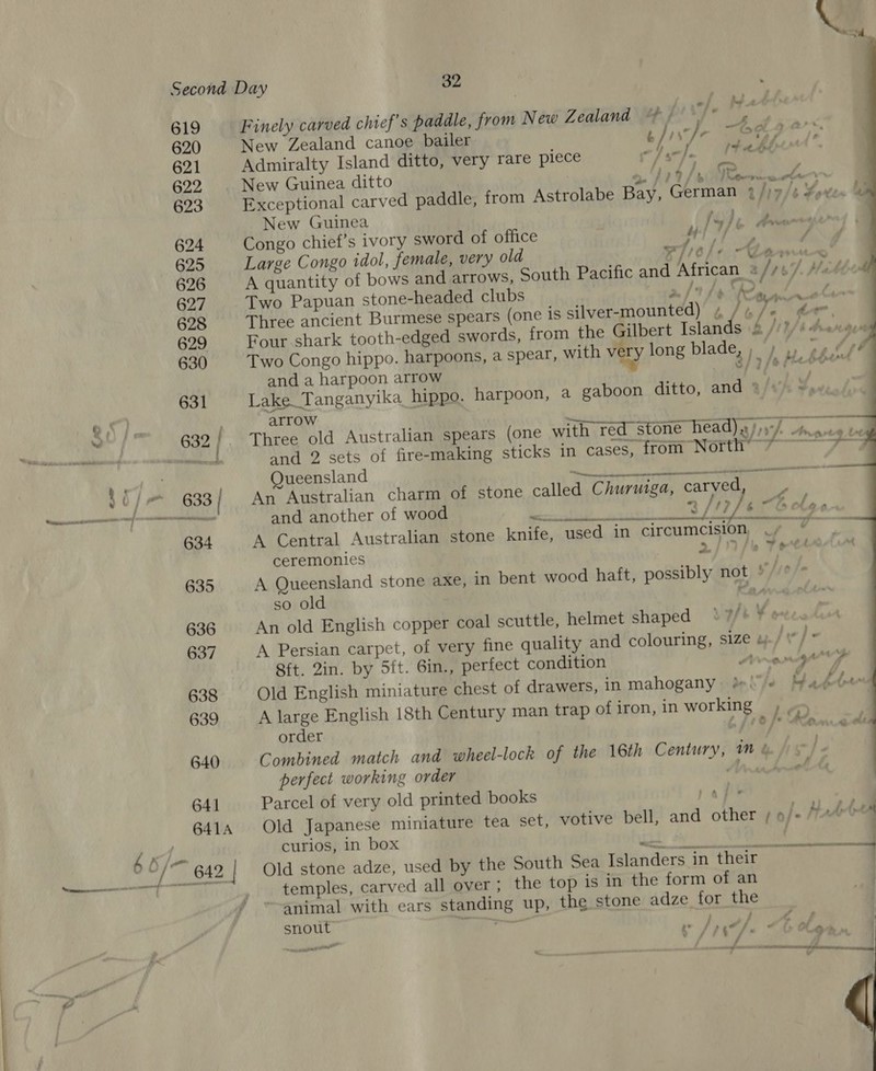       Second Day 32 619 Finely carved chief's paddle, from New Zédland ep pi T° 620 New Zealand canoe bailer t// fe ~689 0; 621 Admiralty Island ditto, very rare piece cll 1Tee 622 | New Guinea ditto PUL Tena An 623 Exceptional carved paddle, from Astrolabe Bay, German 2/)»/s Yoten a New Guinea 10), 2 A 624 Congo chief’s ivory sword of office Mf a) © Oe RN 625 Large Congo idol, female, very old eie/e - eles * 626 A quantity of bows and arrows, South Pacific and African = /// A’ 627 Two Papuan stone-headed clubs eee Ee eS et Laps 628 Three ancient Burmese spears (one is silver-mounted) 4 / ; 72 ” hee. 629 Four shark tooth-edged swords, from the Gilbert Islands bit) b hanger 630 Two Congo hippo. harpoons, a spear, with very long blade, ; ) ») oy (sé and a harpoon arrow ™” 8/7 /ereonre 631 Lake Tanganyika hippo. harpoon, a gaboon ditto, and 3/t‘/: +» arrow 632 Three old Australian spears (one with red stone head). ith. Anadis toe de and 2 sets of fire-making sticks in cases, from North’ 7 7— Queensland - a ee yi |” 633 | An Australian charm of stone called Churuiga, carved 7 TETRA 6 a and another of wood o ¥ oi 8 /IP ES ole 634 A Central Australian stone knife, used in circumcision at ee ceremonies 2/ fe Tee 635 A Queensland stone axe, in bent wood haft, possibly not * Ty fe so old Rang 636. An old English copper coal scuttle, helmet shaped 7/+ ¥¢ 637 A Persian carpet, of very fine quality and colouring, size yf] * Sit. Zin. by 5ft. 6in., perfect condition Arey) 638 Old English miniature chest of drawers, in mahogany {Je Mate 639 A large English 18th Century man trap ofiron, in working , , : order p f1e [* Ara 640 Combined match and wheel-lock of the 16th Century, mM &amp; perfect working order Mn 641 Parcel of very old printed books | 641A Old Japanese miniature tea set, votive bell, and other / 0/- M Att : { curios, in box Ten! . O/ eS 642 | Old stone adze, used by the South Sea Islanders in their a temples, carved all over ; the top is in the form of an ~animal with ears standing up, the stone adze for the snout eae ; fA , Sie fe ~0e@ —— / a ee Oat oon | v 