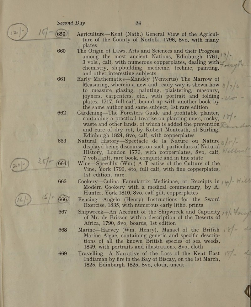660 661 662 663 664)! 665 666) 667 668 669 Agriculture—Kent (Nath.) General View of the Agricul- ture of the County of Norfolk, 1796, 8vo, with many plates The Origin of Laws, Arts and Sciences and their Progress | among the most ancient Nations, Edinburgh 1761, ’ 3 vols., calf, with numerous copperplates, dealing with y’ chemistry, shipbuilding, medicine, technic, painting, and other interesting subjects Early Mathematics—Mandey (Venterus) The Marrow of , Measuring, wherein a new and ready way is shewn how »&gt; to measure glazing, painting, plaistering, masonry, joyners, carpenters, etc., with portrait and folding | plates, 1717, full calf, bound up with another book by the same author and same subject, Ist rare edition Gardening—The Foresters Guide and profitable planter, containing a practical treatise on planting moss, rocky, and cure of dry rot, by Robert Monteath, of Stirling, . Edinburgh 1824, 8vo, calf, with copperplates Natural History—Spectacle de la Nature ou Nature » / displayd being discourses on such particulars of Natural / 7 vols,, gilt, rare book, complete and in fine state Wine—Speechly (Wm.) A Treatise of the Culture of the Vine, York 1790, 4to, full calf, with fine copperplates, Ist edition, rare Cookery—Culina Famulatrix Medicinae, or Receipts in ; Modern Cookery with a medical commentary, by A. Hunter, York 1810, 8vo, calf gilt, copperplates Fencing—Angelo (Henry) Instructions for the Sword Exercise, 1835, with numerous early litho. prints Shipwreck—An Account of the Shipwreck and Capticity , ¢/, of Mr. de Brisson with a description of the Deserts of Africa, 1790, 8vo, boards, Ist edition Marine—Harvey (Wm. Henry), Manael of the British Marine Algae, containing generic and specific descrip- tions of all the known British species of sea weeds, 1849, with portraits and illustrations, 8vo, cloth Travelling—A Narrative of the Loss of the Kent East Indiaman by fire in the Bay of Biscay, on the Ist March, 1825, Edinburgh 1825, 8vo, cloth, uncut