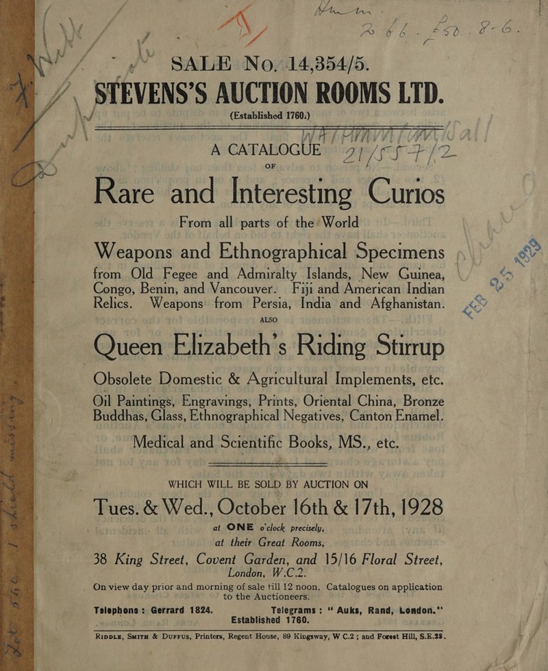 x)  A CATALOGUE. ple PZ Rare and Interesting aon From all parts of the World Weapons and Ethnographical Specimens ». fi from Old Fegee and Admiralty Islands, New Guinea, &lt;~ Congo, Benin, and Vancouver. Fiji and American Indian Relics. Weapons from Persia, India and Afghanistan. ae Queen Elizabeth's Riding Stirrup Obsolete Domestic &amp; Agricultural Implements, etc. Oil Paintings, Engravings, Prints, Oriental China, Bronze Buddhas, Glass, Ethnographical Negatives! Gunton Erkitel: Medical and Ss a Books, Mae etc.  WHICH WILL BE SOLD BY AUCTION ON | Tues. &amp; Wed. Oetober|6th &amp;'17 th. 1928 at ONE o'clock precisely, at their Great Rooms, 38 King Street, Covent Garden, gu 15/16 Bloc Shei London, W.C.2 _ Onview ad prior and morning of sale till 12 noon, Catalogues on application to the Auctioneers. apes Gerrard 1824. Telegrams: “ Auks, Rand, London.’ Established 1760. Rippie, Smita &amp; Durrus, Printers, Regent House, 89 Kingsway, W C.2 ; and Forest Hill, S.E.23. a 