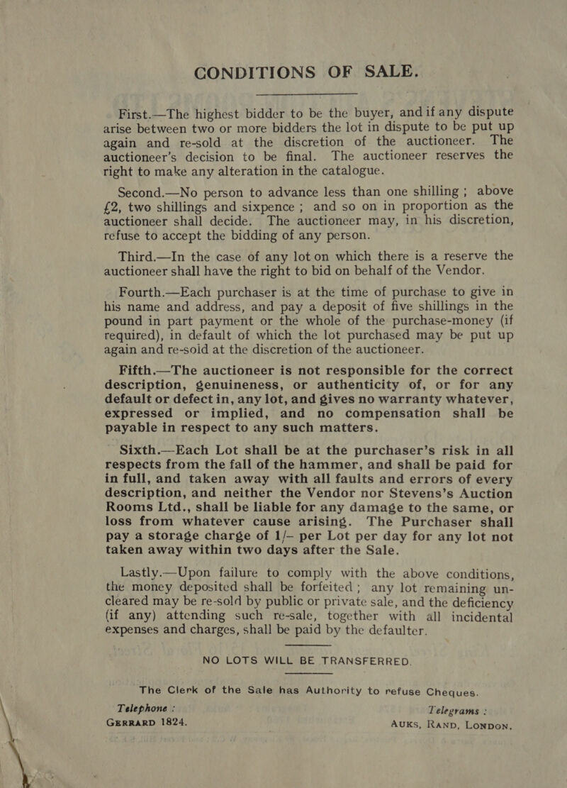 CONDITIONS OF SALE. First.—The highest bidder to be the buyer, and if any dispute arise between two or more bidders the lot in dispute to be put up again and re-sold at the discretion of the auctioneer. The auctioneer’s decision to be final. The auctioneer reserves the right to make any alteration in the catalogue. Second.—No person to advance less than one shilling ; above £2, two shillings and sixpence ; and so on in proportion as the auctioneer shall decide. The auctioneer may, in his discretion, refuse to accept the bidding of any person. Third.—In the case of any lot on which there is a reserve the auctioneer shall have the right to bid on behalf of the Vendor. Fourth.—Each purchaser is at the time of purchase to give in his name and address, and pay a deposit of five shillings in the pound in part payment or the whole of the purchase-money (if required), in default of which the lot purchased may be put up again and re-soid at the discretion of the auctioneer. Fifth.—The auctioneer is not responsible for the correct description, genuineness, or authenticity of, or for any default or defect in, any lot, and gives no warranty whatever, expressed or implied, and no compensation shall be payable in respect to any such matters. Sixth.—Each Lot shall be at the purchaser’s risk in all respects from the fall of the hammer, and shall be paid for in full, and taken away with all faults and errors of every description, and neither the Vendor nor Stevens’s Auction Rooms Ltd., shall be liable for any damage to the same, or loss from whatever cause arising. The Purchaser shall pay a storage charge of 1/- per Lot per day for any lot not taken away within two days after the Sale. Lastly.—Upon failure to comply with the above conditions, the money deposited shall be forfeited ; any lot remaining un- cleared may be re-sold by public or private sale, and the deficiency (if any) attending such re-sale, together with all incidental expenses and charges, shall be paid by the defaulter.  NO LOTS WILL BE TRANSFERRED. The Clerk of the Sale has Authority to refuse Cheques. Telephone : Telegrams : GERRARD 1824. AUKs, Ranp, Lonpon.