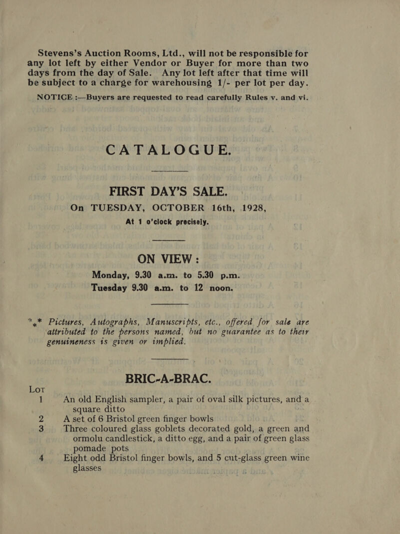 Stevens’s Auction Rooms, Ltd., will not be responsible for any lot left by either Vendor or Buyer for more than two days from the day of Sale. Any lot left after that time will be subject to a charge for warehousing 1/- per lot per day. NOTICE :—Buyers are requested to read carefully Rules v. and vi. CATALOGUE, FIRST DAY’S SALE. On TUESDAY, OCTOBER § 16th, 1928, At 1 o’clock precisely.  ON VIEW : Monday, 9.30 a.m. to 5.30 p.m. Tuesday 9.30 a.m. to 12 noon. “* Pictures, Autographs, Manuscripts, etc., offered for sale are attributed to the persons named, but no guarantee as to they genuineness 1s given or implied. -BRIC-A-BRAC. Lot 1 An old English sampler, a pair of oval silk fettutes, anda square ditto 2 A set of 6 Bristol green finger bowls 3 Three coloured glass goblets decorated gold, a green and ormolu candlestick, a ditto egg, and a pair of green glass pomade pots 4 Eight odd Bristol finger bowls, and 5 cut-glass green wine glasses |