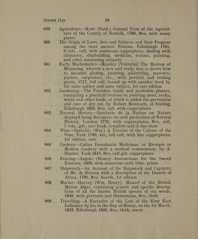 659 660 661 662 663 664 665 666 667 668 669 Agriculture—Kent (Nath.) General View of the Agricul- ture of the County of Norfolk, 1796, 8vo, with many plates The Origin of Laws, Arts and Sciences and their Progress among the most ancient Nations, Edinburgh 1761, 3 vols., calf, with numerous copperplates, dealing with chemistry, shipbuilding, medicine, technic, painting, and other interesting subjects Early Mathematics—Mandey (Venterus) The Marrow of Measuring, wherein a new and ready way is shewn how to measure glazing, painting, plaistering, masonry, joyners, carpenters, etc., with portrait and folding plates, 1717, full calf, bound up with another book by the same author and same subject, Ist rare edition Gardening—The Foresters Guide and profitable planter, containing a practical treatise on planting moss, rocky, waste and other lands, of which is added the prevention and cure of dry rot, by Robert Monteath, of Stirling, Edinburgh 1824, 8vo, calf, with copperplates Natural History—Spectacle de la Nature ou Nature displayd being discourses on such particulars of Natural History, London 1776, with copperplates, 8vo, calf, 7 vols., gilt, rare book, complete and in fine state Wine—Speechly (Wm.) A Treatise of the Culture of the Vine, York 1790, 4to, full calf, with fine copperplates, Ist edition, rare Cookery—Culina Famulatrix Medicinae, or Receipts in Modern Cookery with a medical commentary, by A. Hunter, York 1810, 8vo, calf gilt, copperplates Fencing—Angelo (Henry) Instructions for the Sword Exercise, 1835, with numerous early litho. prints Shipwreck—An Account of the Shipwreck and Capticity of Mr. de Brisson with a description of the Deserts of Africa, 1790, 8vo, boards, Ist edition Marine—Harvey (Wm. Henry), Manael of the British Marine Algae, containing generic and specific descrip- tions of all the known British species of sea weeds, 1849, with portraits and illustrations, 8vo, cloth Travelling—A Narrative of the Loss of the Kent East Indiaman by fire in the Bay of Biscay, on the Ist March, 1825, Edinburgh 1825, 8vo, cloth, uncut 