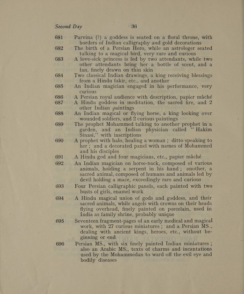 681 682 683 684 685 686 687 688 689 690 691 692 693 694 695 696 Parvina (?) a goddess is seated on a floral throne, with borders of Indian calligraphy and gold decorations The birth of a Persian Hero, while an astrologer seated talking to a magical bird, very rare and curious A love-sick princess is led by two attendants, while two other attendants bring her a bottle of scent, and a fan, finely drawn on thin skin Two classical Indian drawings, a king receiving blessings from a Hindu fakir, etc., and another An Indian magician engaged in his performance, very curious A Persian royal audience with description, papier maché A Hindu goddess in meditation, the sacred fire, and 2 other Indian paintings An Indian magical or flying horse, a king looking over wounded soldiers, and 2 curious paintings The prophet Mohammed talking to another prophet in a garden, and an Indian physician called ‘“‘ Hakim Sinasi,’’ with inscriptions A prophet with halo, healing a woman ; ditto speaking to her ; and a decorated panel with names of Mohammed and his disciples A Hindu god and four magicians, etc., papier maché An Indian magician on horse-back, composed of various animals, holding a serpent in his hand; another, a sacred animal, composed of humans and animals led by devil holding a mace, exceedingly rare and curious Four Persian calligraphic panels, each painted with two busts of girls, enamel work A Hindu magical union of gods and goddess, and their sacred animals, while angels with crowns on their heads flying overhead, finely painted on porcelain, used in India as family shrine, probably unique Seventeen fragment-pages of an early medical and magical work, with 27 curious miniatures; and a Persian MS., dealing with ancient kings, heroes, etc., without be- ginning or end Persian MS., with six finely painted Indian miniatures ; also an Arabic MS., texts of charms and incantations used by the Mohammedan to ward off the evil eye and bodily diseases