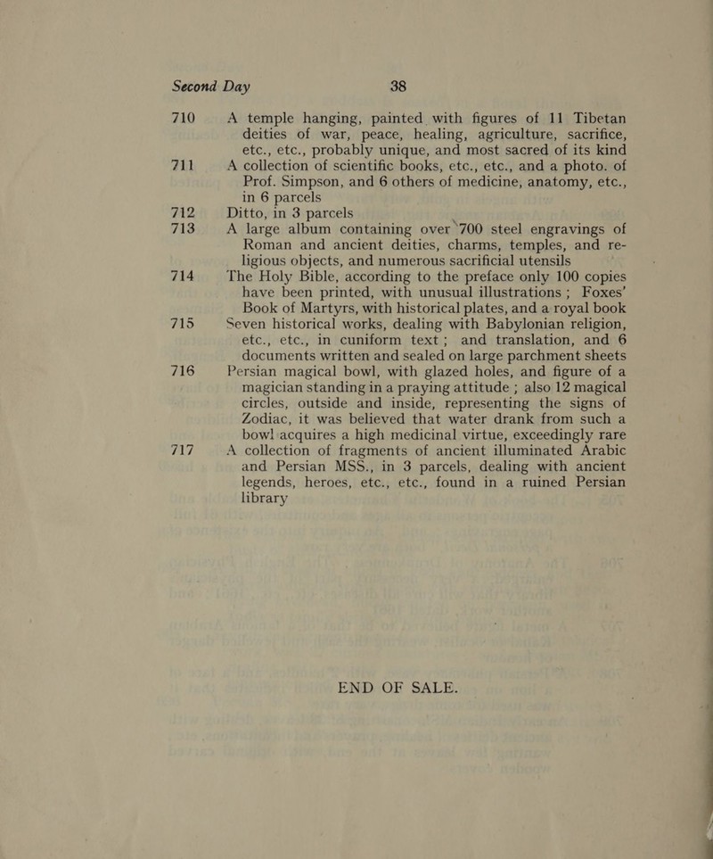 710 711 716 717 A temple hanging, painted with figures of 11 Tibetan deities of war, peace, healing, agriculture, sacrifice, etc., etc., probably unique, and most sacred of its kind A collection of scientific books, etc., etc., and a photo. of Prof. Simpson, and 6 others of medicine, anatomy, etc., in 6 parcels Ditto, in 3 parcels A large album containing over ’700 steel engravings of Roman and ancient deities, charms, temples, and re- ligious objects, and numerous sacrificial utensils The Holy Bible, according to the preface only 100 copies have been printed, with unusual illustrations ; Foxes’ Book of Martyrs, with historical plates, and a royal book Seven historical works, dealing with Babylonian religion, etc., etc., in cuniform text; and translation, and 6 documents written and sealed on large parchment sheets Persian magical bowl, with glazed holes, and figure of a magician standing in a praying attitude ; also 12 magical circles, outside and inside, representing the signs of Zodiac, it was believed that water drank from such a bow! acquires a high medicinal virtue, exceedingly rare A collection of fragments of ancient illuminated Arabic and Persian MSS., in 3 parcels, dealing with ancient legends, heroes, etc., etc., found in a ruined Persian library END OF SALE.