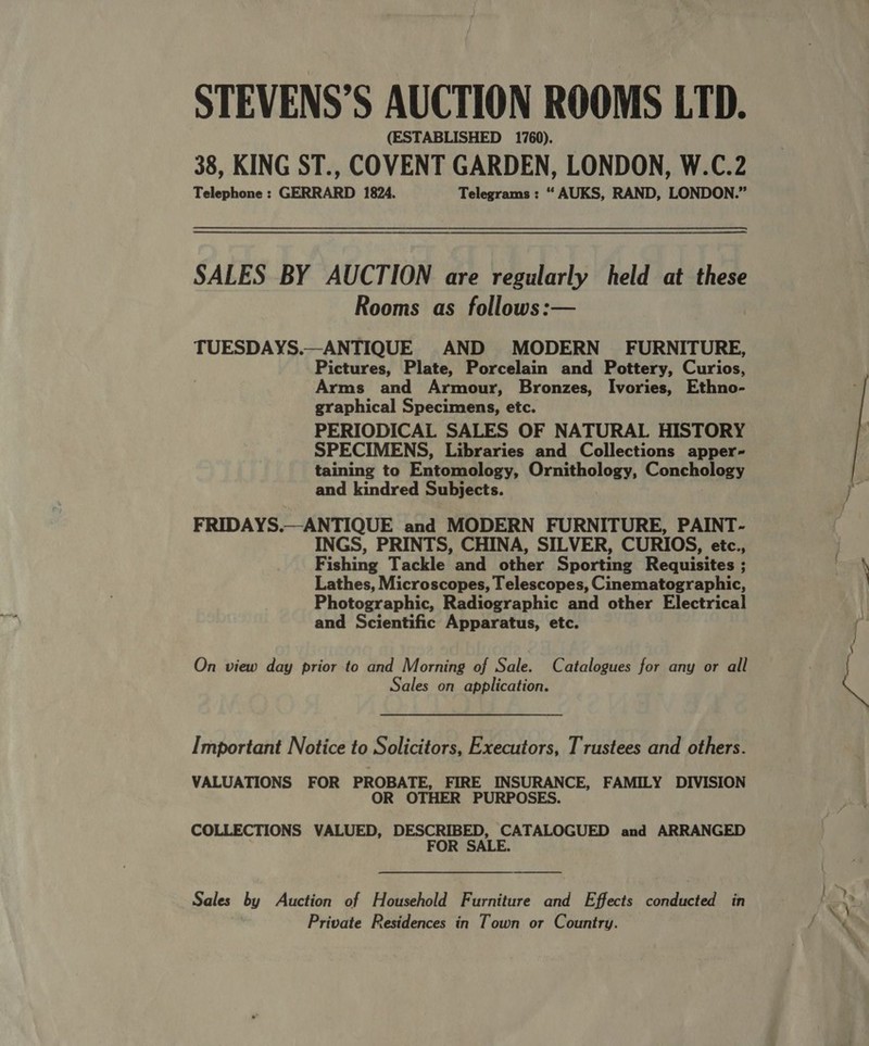 STEVENS’S AUCTION ROOMS LTD. (ESTABLISHED 1760). 38, KING ST., COVENT GARDEN, LONDON, W.C.2 Telephone : GERRARD 1824. Telegrams : “ AUKS, RAND, LONDON.” SALES BY AUCTION are regularly held at these Rooms as follows:— TUESDAYS.—ANTIQUE AND MODERN FURNITURE, Pictures, Plate, Porcelain and Pottery, Curios, Arms and Armour, Bronzes, Ivories, Ethno- graphical Specimens, etc. PERIODICAL SALES OF NATURAL HISTORY SPECIMENS, Libraries and Collections apper- taining to Entomology, Ornithology, Conchology and kindred Subjects. FRIDAYS.—ANTIQUE and MODERN FURNITURE, PAINT- INGS, PRINTS, CHINA, SILVER, CURIOS, etc., Fishing Tackle and other Sporting Requisites ; Lathes, Microscopes, Telescopes, Cinematographic, Photographic, Radiographic and other Electrical and Scientific Apparatus, etc. On view day prior to and Morning of Sale. Catalogues for any or all Sales on application. Important Notice to Solicitors, Executors, Trustees and others. VALUATIONS FOR PROBATE, FIRE INSURANCE, FAMILY DIVISION OR OTHER PURPOSES. COLLECTIONS VALUED, DESCRIBED, CATALOGUED and ARRANGED FOR SALE. Sales by Auction of Household Furniture and Effects conducted in Private Residences in Town or Country. 