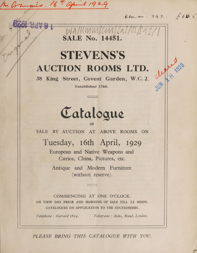  G60 Hatt y fA; eh ae OE | ieee, lM No. 14451. On | yi or V STEVENS’S Pi AUCTION ROOMS LTD. c 38 King Street, Covent Garden, W.C. 2. Established 1760. =a &gt; Catalogue | SALE BY AUCTION rs ABOVE ROOMS ON Tuesday, 16th April, 1929 European and Native Weapons and Curios, China, Pictures, etc. Antique and Modern Furniture (without reserve). aa COMMENCING AT ONE O’CLOCK. ON VIEW DAY PRIOR AND MORNING OF SALE TILL I2 NOON. CATALOGUES ON APPLICATION TO THE AUCTIONEERS. Telephone : Gerrard 1824. Telegrams : Auks, Rand, London.  forAase BRING THIS CATALOGUE WITH YOU. 