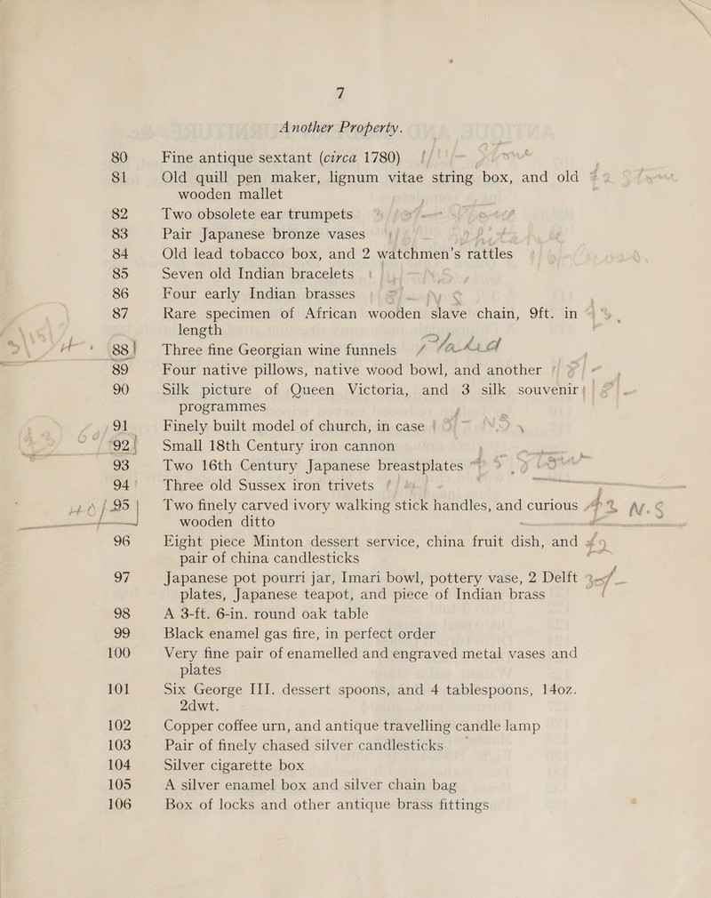 Another Property. Fine antique sextant (cerca 1780) wooden mallet Two obsolete ear trumpets Pair Japanese bronze vases Old lead tobacco box, and 2 watchmen’ s rattles Seven old Indian bracelets Four early Indian brasses Rare specimen of African wooden ‘alate chain, Sf) tin length ae Td : Three fine Georgian wine funnels / (A ae) Four native pillows, native wood bowl, and another programmes | Finely built model of church, in case |) ™ 8) 4 Small 18th Century iron cannon Two 16th Century Japanese breastplates “ Three old Sussex iron trivets | wooden ditto pair of china candlesticks plates, Japanese teapot, and piece of Indian brass A 3-ft. 6-in. round oak table Black enamel gas fire, in perfect order Very fine pair of enamelled and engraved metal vases and plates Six George III. dessert spoons, and 4 tablespoons, 14oz. 2dwt. Copper coffee urn, and antique travelling candle lamp Pair of finely chased silver candlesticks Silver cigarette box A silver enamel box and silver chain bag Box of locks and other antique brass fittings