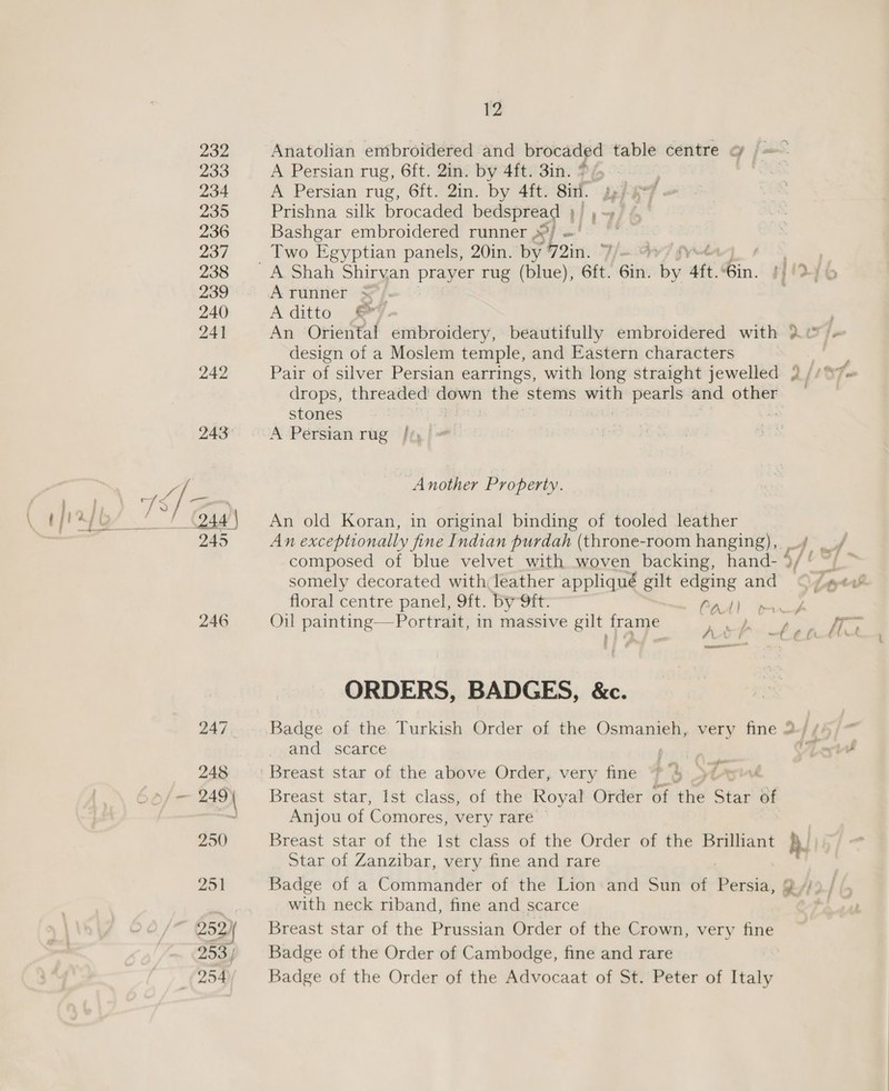 246 A Persian rug, 6ft. 2in. by 4ft. 3in. %/ A Persian rug, 6ft. 2in. by 4ft. Sin. Prishna silk brocaded bedspread | ; Bashgar embroidered runner .’/ td Two Egyptian panels, 20in. by 72in. fue 4 7 i, % Aruriner 5}. Aditto © An Oriental embroidery, beautifully embroidered with + design of a Moslem temple, and Eastern characters Pair of silver Persian earrings, with long straight jewelled a/ Fs drops, threaded down the stems with pearls and other stones | A Persian rug //) Another Property. An old Koran, in original binding of tooled leather An exceptionally fine Indian purdah (throne-room hanging), f _./ composed of blue velvet with woven backing, hand- 9/* “/ ~ somely decorated with leather appliqué gilt edging and Z. ptt floral centre panel, 9ft. by Oft: Fadl wed Oil painting—Portrait, in massive gilt frame a ale bp pcdlcn | al t ORDERS, BADGES, &amp;c. Badge of the Turkish Order of the Osmanieh, very fine 2-/ /% and scarce AL v. $ Breast star, Ist class, of the Koyal- Order of the Stat of Anjou of Comores, very rare Breast star of the Ist class of the Order of the Brilliant Star of Zanzibar, very fine and rare Badge of a Commander of the Lion: and Sun of Deceit 2A) 9 | with neck riband, fine and scarce Breast star of the Prussian Order of the Crown, very fine Badge of the Order of Cambodge, fine and rare Badge of the Order of the Advocaat of St. Peter of Italy