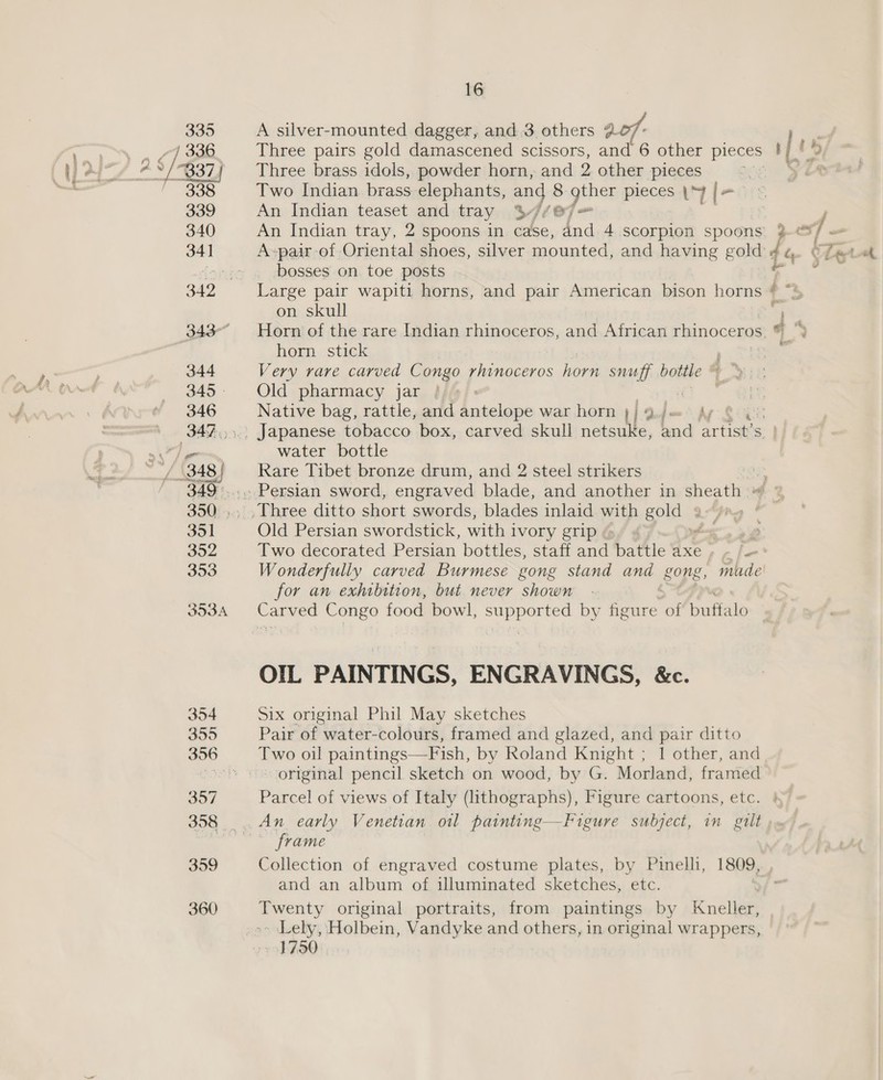 A silver-mounted dagger, and 3. others 207 Three brass idols, powder horn, and 2 other pieces Two Indian brass elephants, an 8 gther pieces \“y [= An Indian teaset and tray $//@7= An Indian tray, 2 spoons in case, and 4 scorpion spoons bosses on toe posts p on skull Horn of the rare Indian rhinoceros, and African rhinoceros, ® horn stick Old pharmacy jar : i Native bag, rattle, and antelope war horn 1] 9 j- hy water bottle Rare Tibet bronze drum, and 2 steel strikers Old Persian swordstick, with i ivory grip for an exhibition, but never shown OIL PAINTINGS, ENGRAVINGS, &amp;c. Six original Phil May sketches Pair of water-colours, framed and glazed, and pair ditto Two oil paintings—Fish, by Roland Knight ; 1 other, and original pencil sketch on wood, by G. Morland, framed Parcel of views of Italy (lithographs), Figure cartoons, etc. An early Venetian ol painting—Figure subject, in gilt frame Collection of engraved costume plates, by Pinelli, 1809, and an album of illuminated sketches, etc. Twenty original portraits, from paintings by Kneller, ~ Lely, Holbein, Vandyke and others, in original wrappers, 1750