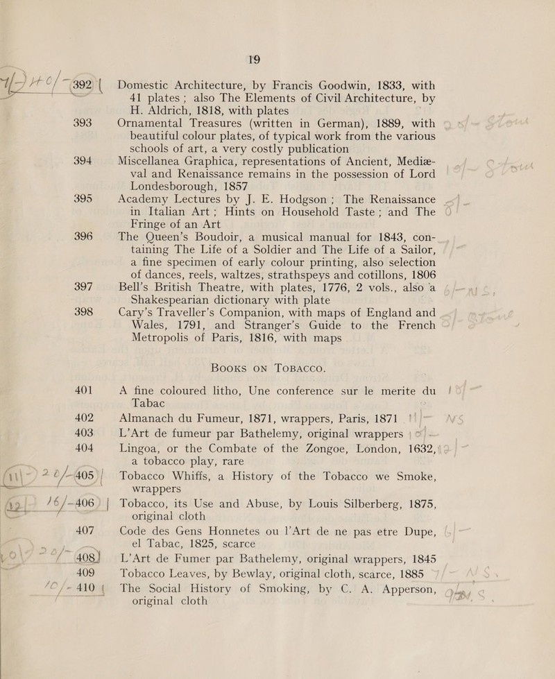ia Lo ~\ \ ~— &gt; i &gt; Nn ra 393 394 395 396 397 398 41 plates ; also The Elements of Civil Architecture, by H. Aldrich, 1818, with plates Ornamental Treasures (written in German), 1889, with beautiful colour plates, of typical work from the various schools of art, a very costly publication — Miscellanea Graphica, representations of Ancient, Mediz- val and Kenaissance remains in the possession of Lord Londesborough, 1857 Academy Lectures by J. E. Hodgson; The Renaissance in Italian Art; Hints on Household Taste; and The Fringe of an Art The Queen’s Boudoir, a musical manual for 1843, con- taining The Life of a Soldier and The Life of a Sailor, a fine specimen of early colour printing, also selection of dances, reels, waltzes, strathspeys and cotillons, 1806 Bell’s British Theatre, with plates, 1776, 2 vols., also a Shakespearian dictionary with plate Cary’s Traveller’s Companion, with maps of England and Wales, 1791, and Stranger’s Guide to the French Metropolis of Paris, 1816, with maps Books ON TOBACCO. A fine coloured litho, Une conference sur le merite o~ Tabac Almanach du Fumeur, 1871, wrappers, Paris, 1871 L’Art de fumeur par Bathelemy, original wrappers Lingoa, or the Combate of the Zongoe, London, 1632, ' a tobacco play, rare Tobacco Whiffs, a History of the Tobacco we Smoke, wrappers Tobacco, its Use and Abuse, by Louis Silberberg, 1875, original cloth Code des Gens Honnetes ou l’Art de ne pas etre Dupe, el Tabac, 1825, scarce L’Art de Fumer par Bathelemy, original wrappers, 1845 Tobacco Leaves, by Bewlay, original cloth, scarce, 1885 The Social History of Smoking, by C. A. Apperson, original cloth