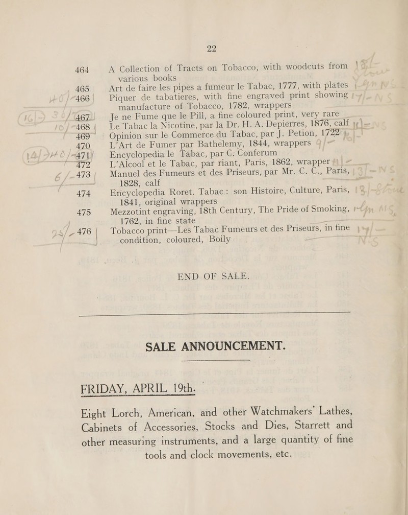 A Collection of Tracts on Tobacco, with woodcuts from various books manufacture of Tobacco, 1782, wrappers Je ne Fume que le Pill, a fine coloured print, very rare Le Tabac la Nicotine, par la Dr. H. A. Depierres, 1876, calf Opinion sur le Commerce du Tabac, par J. Petion, 1722° 4 L’Art de Fumer par Bathelemy, 1844, wrappers Encyclopedia le Tabac, par C. Conferum L’Alcool et le Tabac, par riant, Paris, 1862, wrapper) Manuel des Fumeurs et des Priseurs, par Mr. C. C., Paris, 1828, calf Encyclopedia Roret. Tabac : son Histoire, Culture, Paris, 1841, original wrappers 1762; im fine state a Tobacco print—Les Tabac Fumeurs et des Priseurs, in fine condition, coloured, Boily : END. OF; SABE: SALE ANNOUNCEMENT. tools and clock movements, etc. — nog