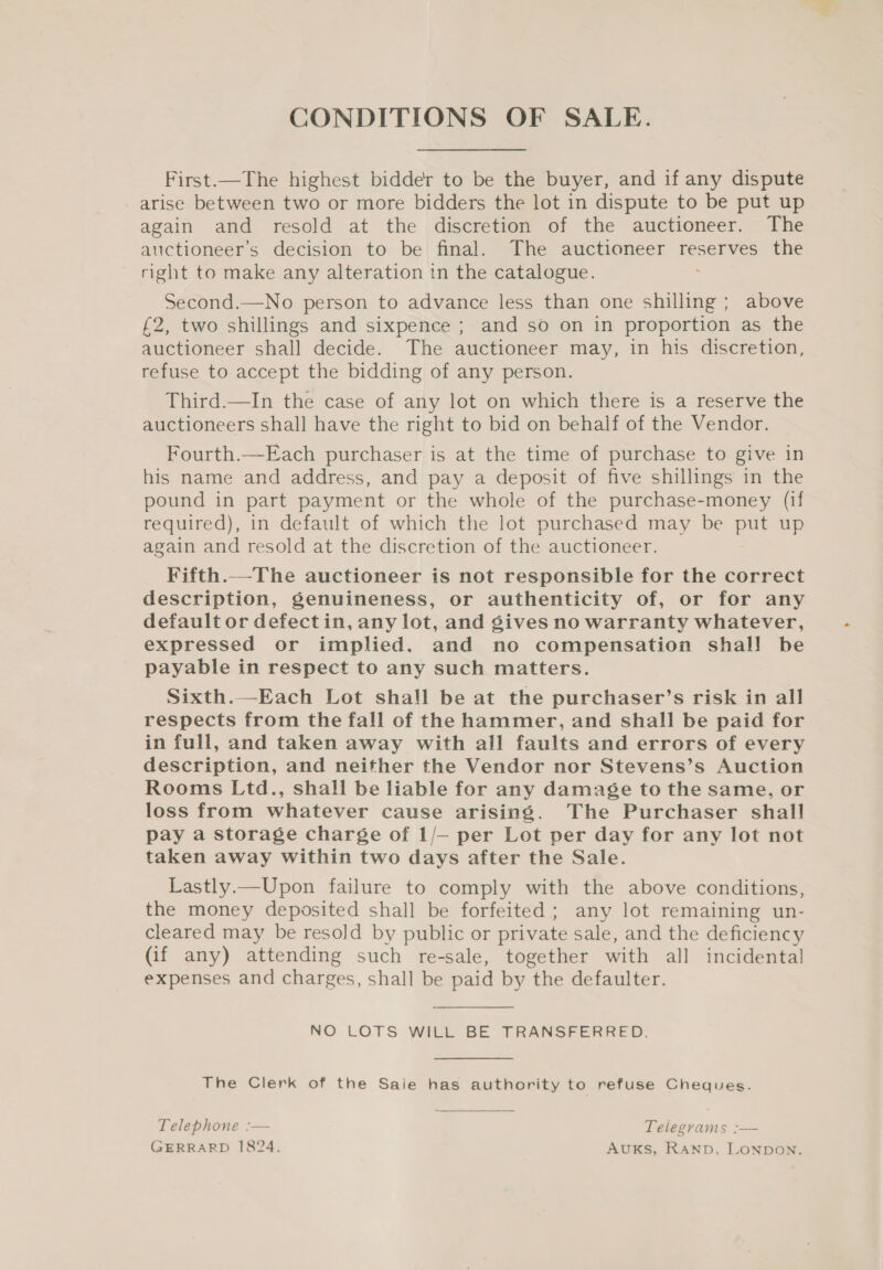 CONDITIONS OF SALE. First.—The highest bidder to be the buyer, and if any dispute arise between two or more bidders the lot in dispute to be put up again and resold at the discretion of the auctioneer. The auctioneer’s decision to be final. The auctioneer reserves the right to make any alteration in the catalogue. Second.—No person to advance less than one shilling ; above £2, two shillings and sixpence ; and so on in proportion as the auctioneer shall decide. The auctioneer may, in his discretion, refuse to accept the bidding of any person. Third.—In the case of any lot on which there is a reserve the auctioneers shall have the right to bid on behalf of the Vendor. Fourth.—Each purchaser is at the time of purchase to give in his name and address, and pay a deposit of five shillings in the pound in part payment or the whole of the purchase-money (if required), in default of which the lot purchased may be put up again and resold at the discretion of the auctioneer. Fifth.—The auctioneer is not responsible for the correct description, genuineness, or authenticity of, or for any default or defectin, any lot, and gives no warranty whatever, expressed or implied. and no compensation shall be payable in respect to any such matters. Sixth.—Each Lot shall be at the purchaser’s risk in all respects from the fall of the hammer, and shall be paid for in full, and taken away with all faults and errors of every description, and neither the Vendor nor Stevens’s Auction Rooms Ltd., shall be liable for any damage to the same, or loss from whatever cause arising. The Purchaser shall pay a storage charge of 1/— per Lot per day for any lot not taken away within two days after the Sale. Lastly.—Upon failure to comply with the above conditions, the money deposited shall be forfeited ; any lot remaining un- cleared may be resold by public or private sale, and the deficiency (if any) attending such re-sale, together with all incidental expenses and charges, shall be paid by the defaulter. NO LOTS WILL BE TRANSFERRED. The Clerk of the Saie has authority to refuse Cheques. Telephone :— Telegrams ;— GERRARD 1824. AUKS, RAND. LONDON.