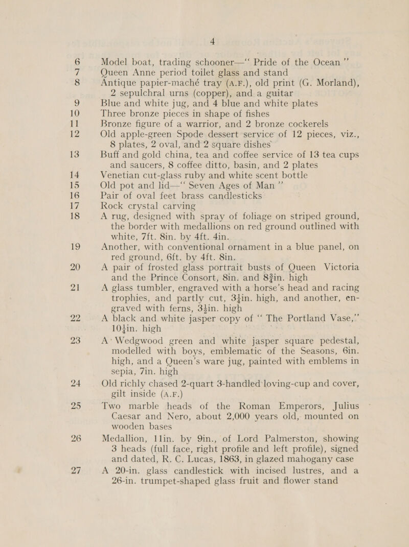 27 Model boat, trading schooner—“ Pride of the Ocean ”’ Queen Anne period toilet glass and stand Antique papier-maché tray (A.F.), old print (G. Morland), 2 sepulchral urns (copper), and a guitar Blue and white jug, and 4 blue and white plates Three bronze pieces in shape of fishes Bronze figure of a warrior, and 2 bronze cockerels Old apple-green Spode dessert ‘service of 12 pieces, viz., 8 plates, 2 oval, and 2 square dishes Buff and gold china, tea and coffee service of 13 tea cups and saucers, 8 coffee ditto, basin, and 2 plates Venetian cut-glass ruby and white scent bottle Old pot and lid—“* Seven Ages of Man ”’ Pair of oval feet brass candlesticks Rock crystal carving A rug, designed with spray of foliage on striped ground, the border with medallions on red ground outlined with white, 7ft. 8in. by 4ft. 4in. Another, with conventional ornament in a blue panel, on red ground, 6ft. by 4ft. 8in. A pair of frosted glass portrait busts of Queen Victoria and the Prince Consort, 8in. and 83in. high A glass tumbler, engraved with a horse’s head and racing trophies, and partly cut, 34in. high, and another, en- graved with ferns, 34in. high A black and white jasper copy of “ The Portland Vase,’ 104in. high A’ Wedgwood green and white jasper square pedestal, modelled with boys, emblematic of the Seasons, 6in. high, and a Queen’s ware jug, painted with emblems in sepia, 7in. high Old richly chased 2-quart 3-handled:loving-cup and cover, gilt inside (A.F.) Two marble heads of the Roman Emperors, Julius Caesar and Nero, about 2,000 years old, mounted on wooden bases Medallion, 1lin. by 9in., of Lord Palmerston, showing 3 heads (full face, right profile and left profile), signed and dated, R. C. Lucas, 1863, in glazed mahogany case A 20-in. glass candlestick with incised lustres, and a 26-in. trumpet-shaped glass fruit and flower stand