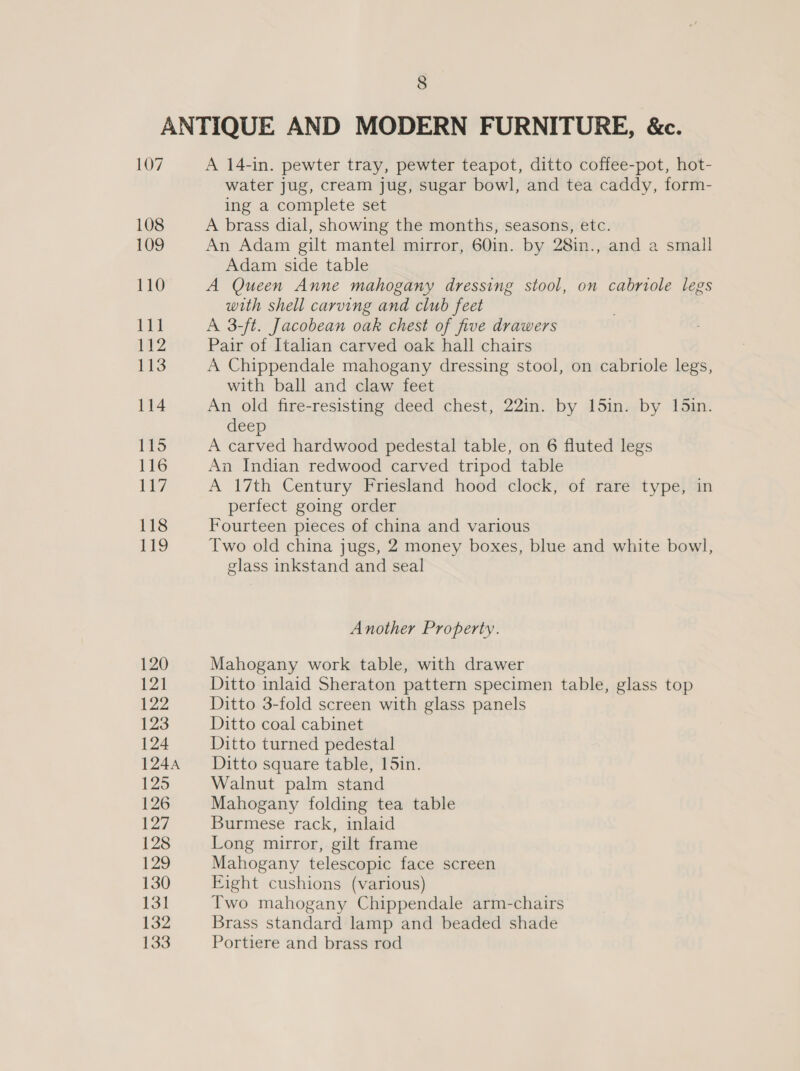 107 108 109 110 Tin 1a2 113 114 115 116 7 118 119 120 121 122 123 124 1244 £25 126 127 128 129 130 131 132 130 A 14-in. pewter tray, pewter teapot, ditto coffee-pot, hot- water jug, cream jug, sugar bowl, and tea caddy, form- ing a complete set A brass dial, showing the months, seasons, etc. An Adam gilt mantel mirror, 60in. by 28in., and a small Adam side table A Queen Anne mahogany dressing stool, on cabriole legs with shell carving and club feet A 3-/t. Jacobean oak chest of five drawers Pair of Italian carved oak hall chairs A Chippendale mahogany dressing stool, on cabriole legs, with ball and claw feet An old fire-resisting deed chest, 22in. by 15in. by 15in. deep A carved hardwood pedestal table, on 6 fluted legs An Indian redwood carved tripod table A 17th Century Friesland hood clock, of rare type, in perfect going order Fourteen pieces of china and various Two old china jugs, 2 money boxes, blue and white bowl, glass inkstand and seal Another Property. Mahogany work table, with drawer Ditto inlaid Sheraton pattern specimen table, glass top Ditto 3-fold screen with glass panels Ditto coal cabinet Ditto turned pedestal Ditto square table, 15in. Walnut palm stand Mahogany folding tea table Burmese rack, inlaid Long mirror, gilt frame Mahogany telescopic face screen Eight cushions (various) Two mahogany Chippendale arm-chairs Brass standard lamp and beaded shade Portiere and brass rod