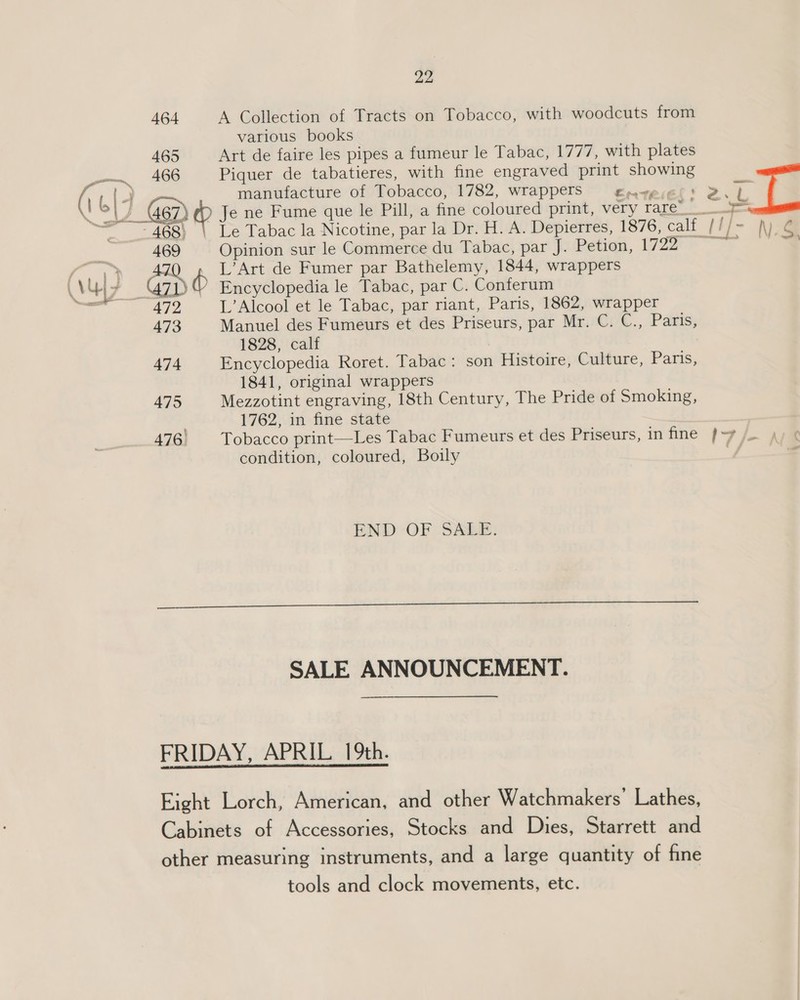 464 A Collection of Tracts on Tobacco, with woodcuts from various books 465 Art de faire les pipes a fumeur le Tabac, 1777, with plates pom. AGO Piquer de tabatieres, with fine engraved print showing (\ | manufacture of Tobacco, 1782, wrapperS gnwesel) Bib 4 &gt;is 467) Wy Je ne Fume que le Pill, a fine coloured print, very rare__ - 468) Le Tabac la Nicotine, par la Dr. H. A. Depierres, 1876, calf tT] - NG 469 Opinion sur le Commerce du Tabac, par J. Petion, ya &gt; ~ aa » AZO L’Art de Fumer par Bathelemy, 1844, wrappers 7 ae G7) Encyclopedia le Tabac, par C. Conferum (Vu — 472 L’Alcool et le Tabac, par riant, Paris, 1862, wrapper 473 Manuel des Fumeurs et des Priseurs, par Mr. C. C., Paws) 1828, calf 474 Encyclopedia Roret. Tabac: son Histoire, Culture, Paris, 1841, original wrappers 475 Mezzotint engraving, 18th Century, The Pride of Smoking, : 1762, in fine state 476. Tobacco print—Les Tabac Fumeurs et des Priseurs, in fine (7 /- condition, coloured, Boily END OF SALE.  SALE ANNOUNCEMENT. FRIDAY, APRIL 19th. Eight Lorch, American, and other Watchmakers’ Lathes, Cabinets of Accessories, Stocks and Dies, Starrett and other measuring instruments, and a large quantity of fine tools and clock movements, etc.