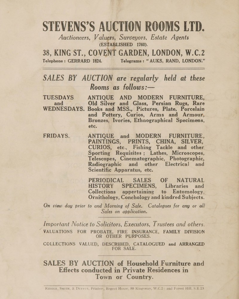 STEVENS’S AUCTION ROOMS LTD. Auctioneers, Valuers, Surveyors, Estate Agents (ESTABLISHED 1760). 38, KING ST., COVENT GARDEN, LONDON, W.C.2 Telephone : GERRARD 1824. Telegrams : “ AUKS, RAND, LONDON.” SALES BY AUCTION are regularly held at these Rooms as follows:— TUESDAYS ANTIQUE AND MODERN FURNITURE, and Old Silver and Glass, Persian Rugs, Rare WEDNESDAYS. Books and MSS., Pictures, Plate, Porcelain and Pottery, Curios, Arms and Armour, Bronzes, Ivories, Ethnographical Specimens, etc. FRIDAYS. ANTIQUE and MODERN FURNITURE, PAINTINGS, PRINTS, CHINA, SILVER, CURIOS, etc., Fishing Tackle and other Sporting Requisites; Lathes, Microscopes, Telescopes, Cinematographic, Photographic, Radiographic and _ other’ Electrical and Scientific Apparatus, etc. PERIODICAL SALES OF NATURAL HISTORY SPECIMENS, Libraries and Collections appertaining to Entomology, Ornithology, Conchology and kindred Subjects. On view day prior to and Morning of Sale. Catalogues for any or all Sales on application. Important Notice to Solicitors, Executors, Trustees and others. ~ VALUATIONS FOR PROBATE, FIRE INSURANCE, FAMILY DIVISION OR OTHER PURPOSES. COLLECTIONS VALUED, DESCRIBED, CATALOGUED and ARRANGED OR SALE. / SALES BY AUCTION of Household Furniture and Effects conducted in Private Residences in Town or Country.  RippLe, SMiTH, &amp; Durrus, Printers, Regent House, 89 Kingsway, W.C.2: and Forest Hill, S.E.23