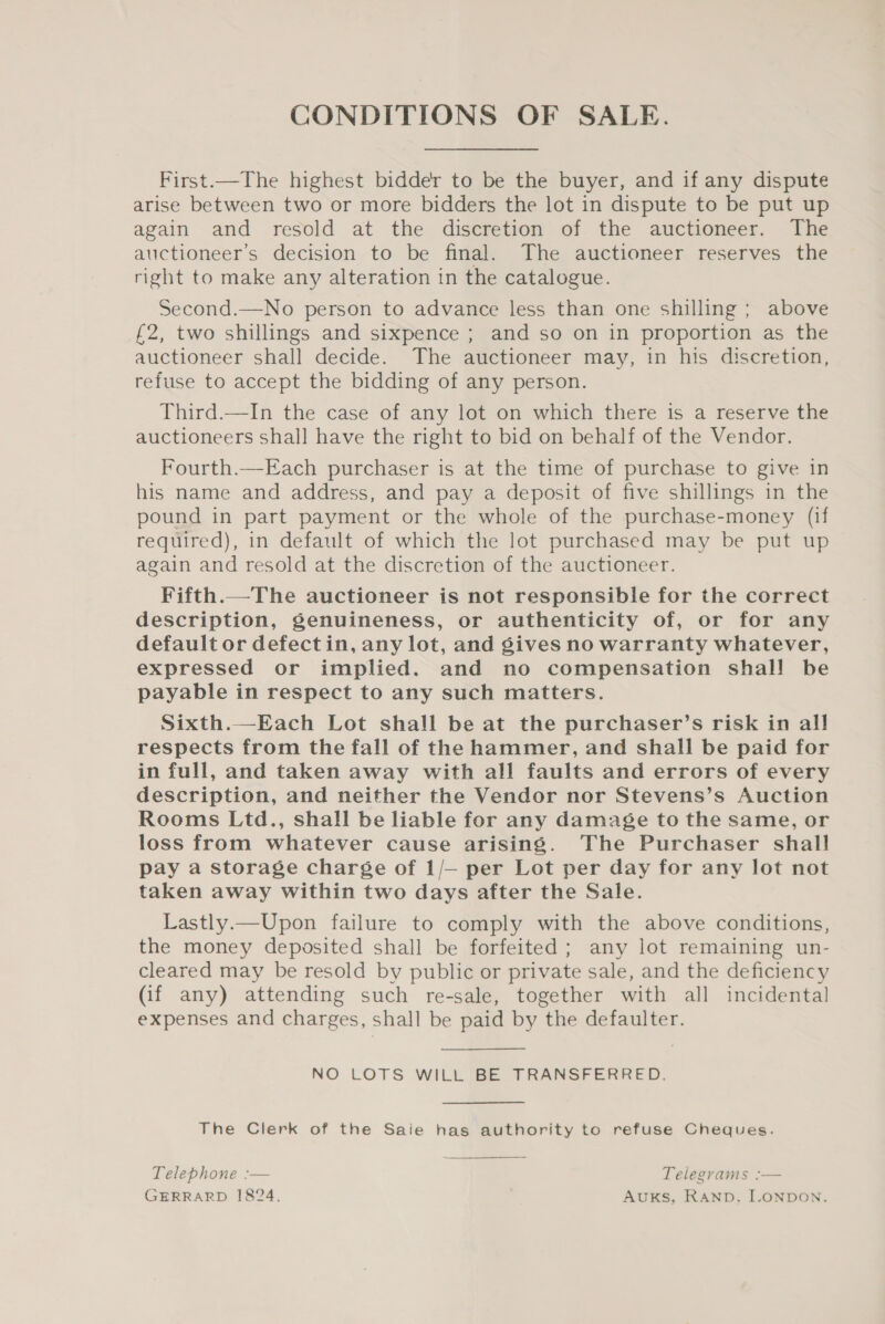 CONDITIONS OF SALE. First.—The highest bidder to be the buyer, and if any dispute arise between two or more bidders the lot in dispute to be put up again and resold at the discretion of the auctioneer. The auctioneer’s decision to be final. The auctioneer reserves the right to make any alteration in the catalogue. Second.—No person to advance less than one shilling; above £2, two shillings and sixpence ; and so on in proportion as the auctioneer shall decide. The auctioneer may, in his discretion, refuse to accept the bidding of any person. Third.—In the case of any lot on which there is a reserve the auctioneers shall have the right to bid on behalf of the Vendor. Fourth.—Each purchaser is at the time of purchase to give in his name and address, and pay a deposit of five shillings in the pound in part payment or the whole of the purchase-money (if required), in default of which the lot purchased may be put up again and resold at the discretion of the auctioneer. Fifth.—The auctioneer is not responsible for the correct description, genuineness, or authenticity of, or for any default or defectin, any lot, and gives no warranty whatever, expressed or implied. and no compensation shall be payable in respect to any such matters. Sixth.—Each Lot shall be at the purchaser’s risk in all respects from the fall of the hammer, and shall be paid for in full, and taken away with all faults and errors of every description, and neither the Vendor nor Stevens’s Auction Rooms Ltd., shall be liable for any damage to the same, or loss from whatever cause arising. The Purchaser shall pay a storage charge of 1/— per Lot per day for any lot not taken away within two days after the Sale. Lastly.—Upon failure to comply with the above conditions, the money deposited shall be forfeited; any lot remaining un- cleared may be resold by public or private sale, and the deficiency (if any) attending such re-sale, together with all incidental expenses and charges, shall be paid by the defaulter. NO LOTS WILL BE TRANSFERRED. The Clerk of the Saie has authority to refuse Cheques.  Telephone :— Telegrams :— GERRARD 1824, AUKS, RAND. ILONDON.