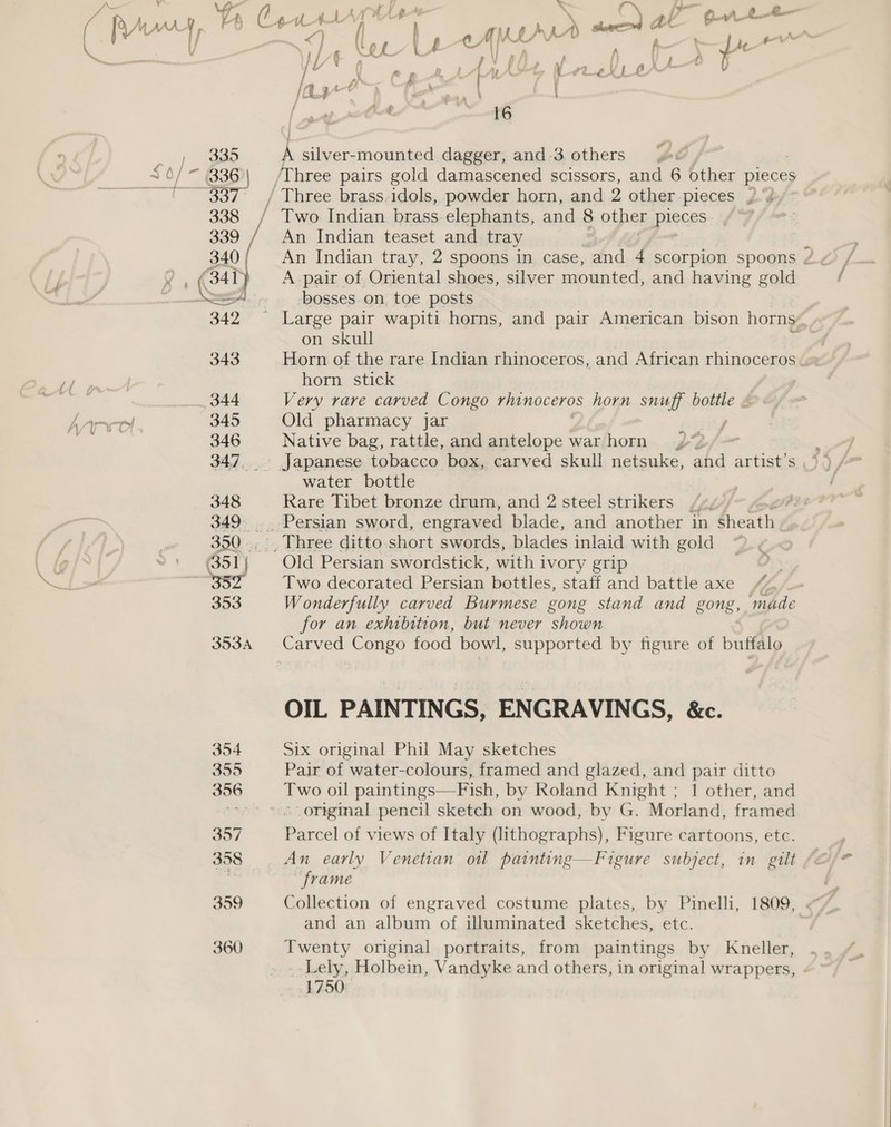 &lt; Pn a  riths b ae b Ce HAA at Oo. ~ &lt;) ‘C, UU t &lt;A wna + ae ) ty LYE &amp; in A ae a ¥ A ep repr tv Ore | /a3~ ) Gea | = { eS. 1 16 A silver-mounted dagger, and 3. others Three pairs gold damascened scissors, and 6 other pieces An Indian teaset and tray A pair of Oriental shoes, silver mounted, and having gold bosses on toe posts on skull horn stick Very rare carved Congo rhinoceros horn snuff bottle « Old pharmacy jar Native bag, rattle, and antelope war horn water bottle Rare Tibet bronze drum, and 2 steel strikers Old Persian swordstick, with ivory grip Two decorated Persian bottles, staff and battle axe © Wonderfully carved Burmese gong stand and gong, ‘made for an exhibition, but never shown OIL PAINTINGS, ENGRAVINGS, &amp;c. Six original Phil May sketches Pair of water-colours, framed and glazed, and pair ditto Two oil paintings—Fish, by Roland Knight ; 1 other, and original pencil sketch on wood, by G. Morland, framed Parcel of views of Italy (lithographs), Figure cartoons, ete. An early Venetian ol patnting—Figure subject, in gilt frame Collection of engraved costume plates, by Pinelli, 1809, and an album of illuminated sketches, etc. Twenty original portraits, from paintings by Kneller, Lely, Holbein, Vandyke and others, in original wrappers, 1750:
