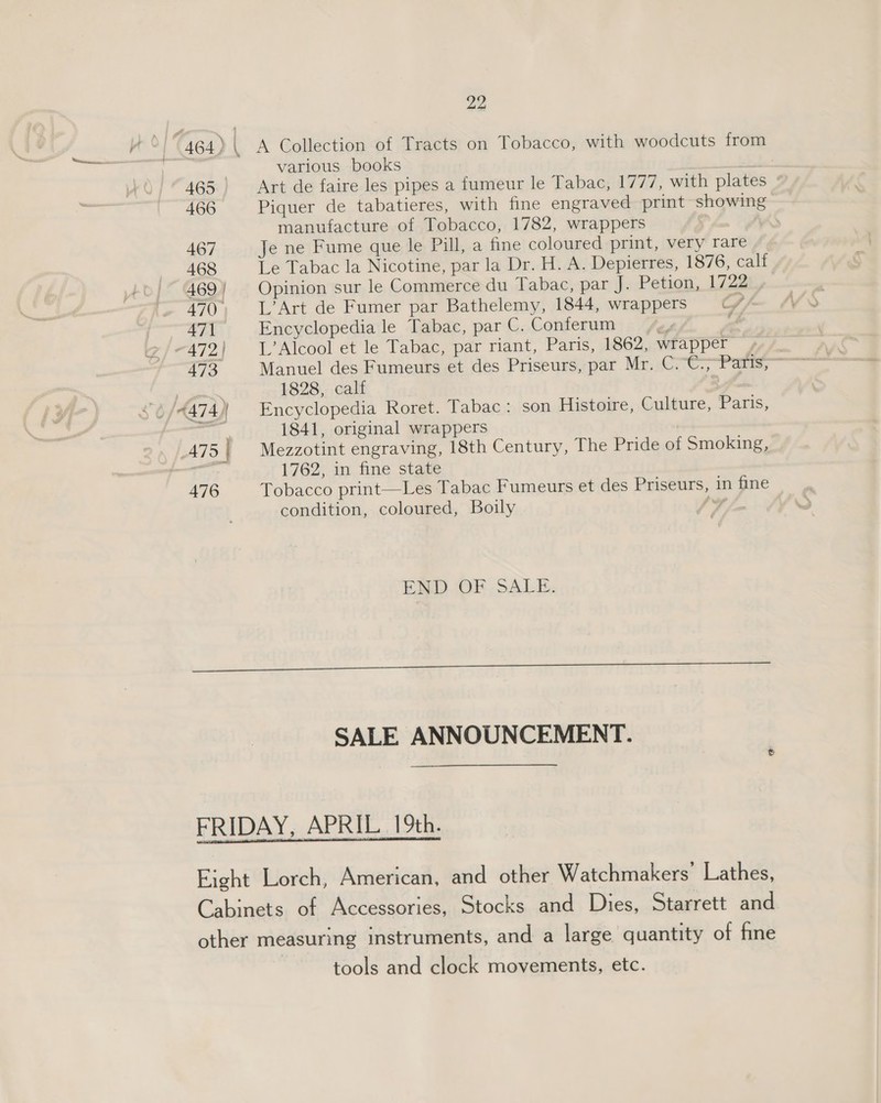 A Collection of Tracts on Tobacco, with woodcuts from various books re &gt; Art de faire les pipes a fumeur le Tabac, 1777, with plates Piquer de tabatieres, with fine engraved print showing manufacture of Tobacco, 1782, wrappers ’ Je ne Fume que le Pill, a fine coloured print, very rare Le Tabac la Nicotine, par la Dr. H. A. Depierres, 1876, calf Opinion sur le Commerce du Tabac, par J. Petion, 1722 L’Art de Fumer par Bathelemy, 1844, wrappers = Cv” Encyclopedia le Tabac, par C. Conferum IF mf L’Alcool et le Tabac, par riant, Paris, 1862, wrapper, Manuel des Fumeurs et des Priseurs, par Mr. C.-C; Pa; 1828, calf . Encyclopedia loret. Tabac: son Histoire, Culture, Paris, 1841, original wrappers Mezzotint engraving, 18th Century, The Pride of Smoking, 1762, in fine state Tobacco print—Les Tabac Fumeurs et des Priseurs, in fine condition, coloured, Boily &gt; 4 END. OF SALE, SALE ANNOUNCEMENT. tools and clock movements, etc.
