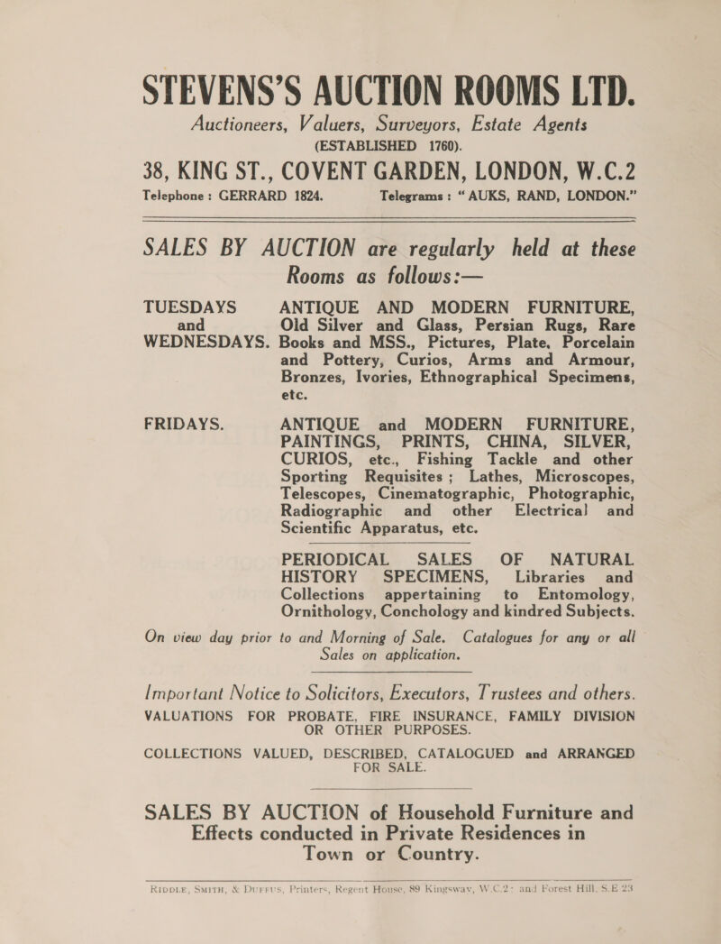 STEVENS’S AUCTION ROOMS LTD. Auctioneers, Valuers, Surveyors, Estate Agents (ESTABLISHED 1760). 38, KING ST., COVENT GARDEN, LONDON, W.C.2 Telephone : GERRARD 1824. Telegrams : “AUKS, RAND, LONDON.” SALES BY AUCTION are regularly held at these Rooms as follows:— TUESDAYS ANTIQUE AND MODERN FURNITURE, and Old Silver and Glass, Persian Rugs, Rare WEDNESDAYS. Books and MSS., Pictures, Plate. Porcelain and Pottery, Eivios. Arms and Armour, Bronzes, Ivories, Ethnographical Specimens, etc. FRIDAYS. ANTIQUE and MODERN FURNITURE, PAINTINGS, PRINTS, CHINA, SILVER, CURIOS, etc. Fishing Tackle and other Sporting Requisites ; Lathes, Microscopes, Telescopes, Cinematographic, Photographic, Radiographic and other’ Electrical and Scientific Apparatus, etc. PERIODICAL SALES OF NATURAL HISTORY SPECIMENS, Libraries and Collections appertaining to Entomology, Ornithology, Conchology and kindred Subjects.  On view day prior to and Morning of Sale. Catalogues for any or all Sales on application. Important Notice to Solicitors, Executors, Trustees and others. VALUATIONS FOR PROBATE, FIRE INSURANCE, FAMILY DIVISION OR OTHER PURPOSES. COLLECTIONS VALUED, DESCRIBED, CATALOGUED and ARRANGED FOR SALE.  SALES BY AUCTION of Household Furniture and Effects conducted in Private Residences in Town or Country.  RIDDLE, SMITH, &amp; Durrus, Printers, Regent House, 89 Kingswav, W.C.2: and Forest Hill, $.E 23