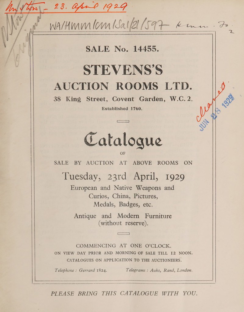  /~ af i Sap i oA ee  ee SALE No. 14455. STEVENSS AUCTION ROOMS LTD. fe 38 King no aman es W.C, 2. ) | &amp; S| Cataloque SALE BY AUCTION ABOVE ROOMS ON Muresday, 23rdAoril, 1929 European and Native Weapons and Curios, China, Pictures, Medals, Badges, etc. Antique and Modern Furniture (without reserve). _—— COMMENCING AT ONE O’CLOCK. ON VIEW DAY PRIOR AND MORNING OF SALE TILL I2 NOON. CATALOGUES ON APPLICATION TO THE AUCTIONEERS. Telephone : Gerrard 1824. Telegrams : Auks, Rand, London.  PrrAase BRING THIS CATAROGUE WITH YOU.