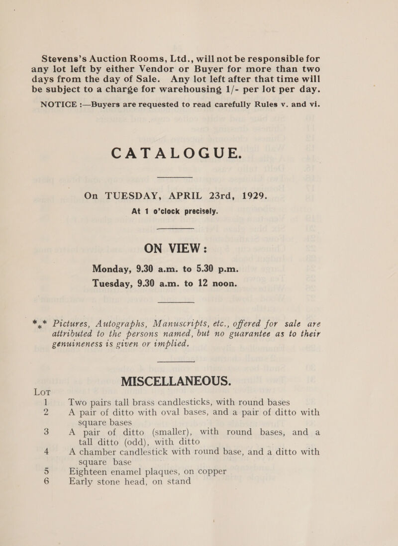 Stevens’s Auction Rooms, Ltd., will not be responsible for any lot left by either Vendor or Buyer for more than two days from the day of Sale. Any lot left after that time will be subject to a charge for warehousing 1/- per lot per day. NOTICE :—Buyers are requested to read carefully Rules v. and vi. CATALOGUE. On TUESDAY, APRIL 23rd, 1929. At 1 o’clock precisely. ON VIEW : Monday, 9.30 a.m. to 5.30 p.m. Tuesday, 9.30 a.m. to 12 noon. — ** Pictures, Autographs, Manuscripts, etc., offered for sale are attributed to the persons named, but no guarantee as to their genuineness 1s given or rmplied. MISCELLANEOUS. Two pairs tall brass candlesticks, with round bases A pair of ditto with oval bases, and a pair of ditto with square bases A pair of ditto (smaller), with round bases, and a tall ditto (odd), with ditto A chamber candlestick with round base, and a ditto with Square base Eighteen enamel plaques, on copper Early stone head, on stand = OA —F © NEG