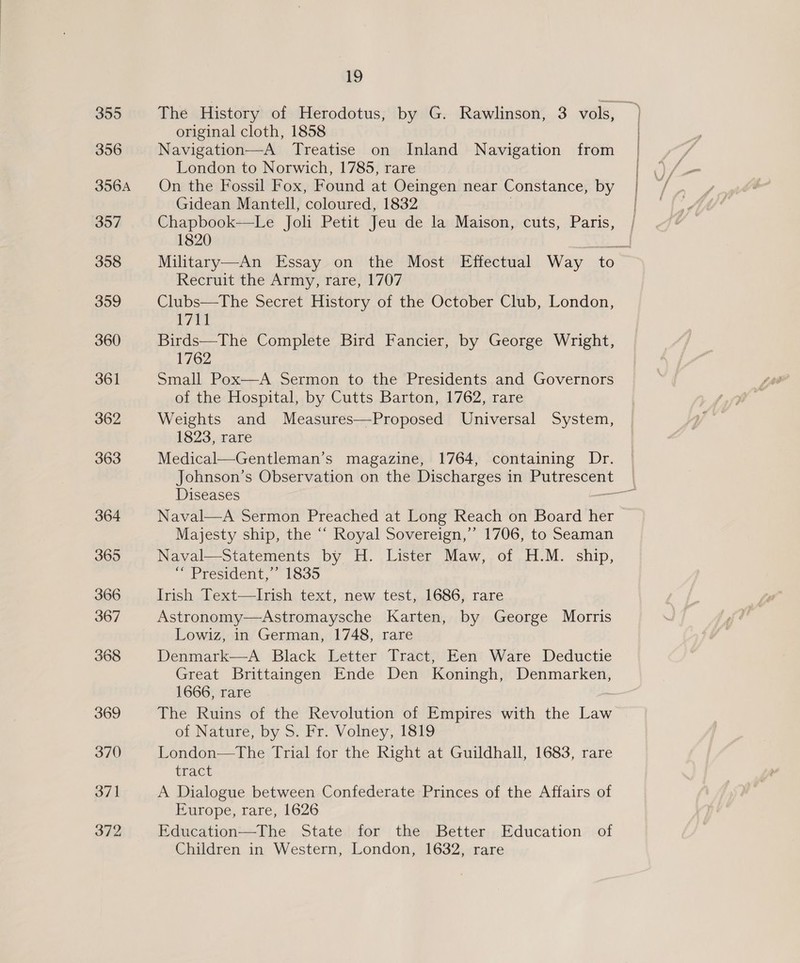 355 356 356A 307 358 359 360 361 362 363 364 365 366 367 368 369 370 371 372 19 original cloth, 1858 Navigation—A Treatise on Inland Navigation from London to Norwich, 1785, rare On the Fossil Fox, Found at Oeingen near Constance, by Gidean Mantell, coloured, 1832 Chapbook—Le Joli Petit Jeu de la Maison, cuts, Paris, 1820 Recruit the Army, rare, 1707 Clubs—The Secret History of the October Club, London, ig | Birds—The Complete Bird Fancier, by George Wright, 1762 Small Pox—A Sermon to the Presidents and Governors of the Hospital, by Cutts Barton, 1762, rare Weights and Measures—Proposed Universal System, 1823, rare Medical—Gentleman’s magazine, 1764, containing Dr. Johnson’s Observation on the Discharges in aubes aul Majesty ship, the “‘ Royal Sovereign,’ 1706, to Seaman Naval—Statements by H. Lister Maw, of H.M. ship, ““ President,’ 1835 Irish Text—Irish text, new test, 1686, rare Astronomy—Astromaysche Karten, by George Morris Lowiz, in German, 1748, rare Denmark—A Black Letter Tract, Een Ware Deductie Great Brittaingen Ende Den Koningh, Denmarken, 1666, rare The Ruins of the Revolution of Empires with the Law of Nature,by. S, Pr. ‘Volney, 1819 London—The Trial for the Right at Guildhall, 1683, rare tract A Dialogue between Confederate Princes of the Affairs of Europe, rare, 1626 Education—The State for the Better Education of Children in Western, London, 1632, rare