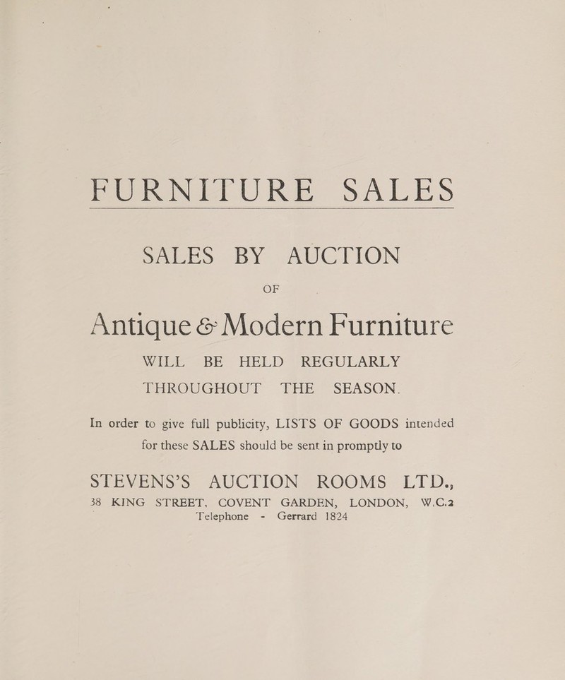 Poti URE SALES Peed BY AUCTION OF Antique &amp; Modern Furniture Wild. > BE HELD REGULARLY THROUGHOUT THE SEASON. In order to give full publicity, LISTS OF GOODS intended for these SALES should be sent in promptly to SEEVENS >. AUCTIONS ROOMS LTD., 38 KING STREET, COVENT GARDEN, LONDON, W.C.2 . Telephone - Gerrard 1824