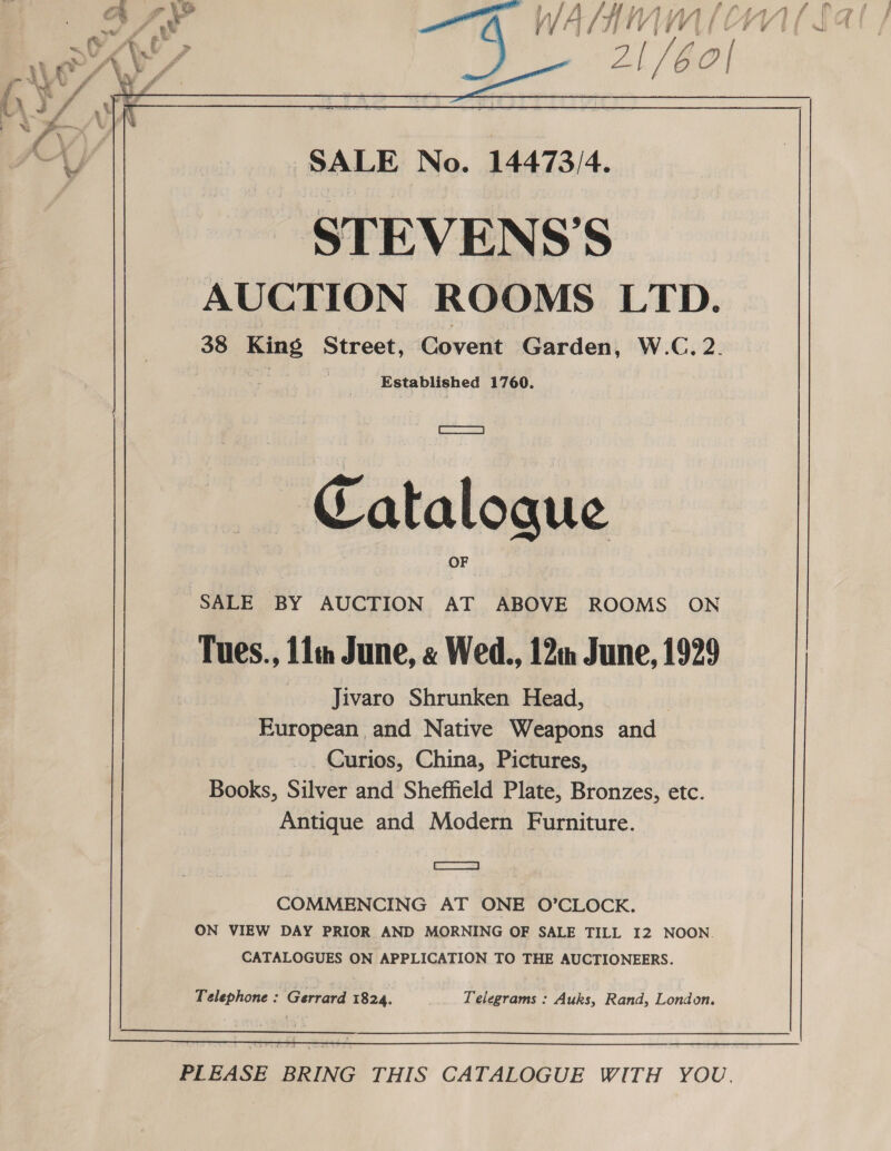  At, [/6o| NOAY/ 41/60| (, 4 fi hs ) AX ' STEVENS’S AUCTION ROOMS LTD. 38 King Street, Covent Garden, W.C.2. , : Established 1760. coe Catalogue SALE BY AUCTION AT ABOVE ROOMS ON Tues., 11m June, « Wed., 12m June, 1929 Jivaro Shrunken Head, | European and Native Weapons and | _. Curios, China, Pictures, Books, Silver and Sheffield Plate, Bronzes, etc. Antique and Modern Furniture. | aS | COMMENCING AT ONE O’CLOCK. ON VIEW DAY PRIOR AND MORNING OF SALE TILL I2 NOON. CATALOGUES ON APPLICATION TO THE AUCTIONEERS. Telephone : Gerrard 1824. Telegrams : Auks, Rand, London.  PLEASE BRING THIS CATALOGUE WITH YOU.