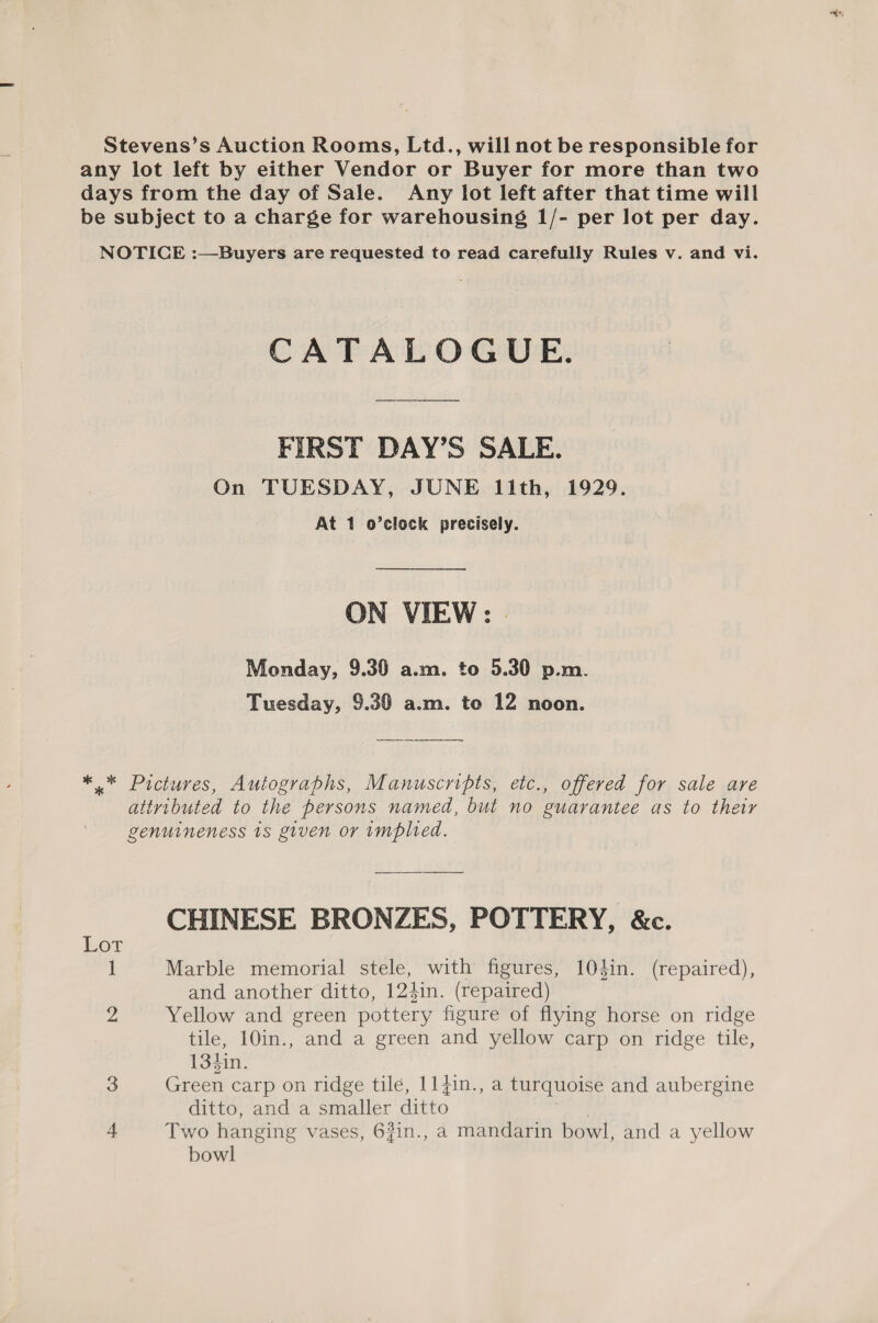 Stevens’s Auction Rooms, Ltd., will not be responsible for any lot left by either Vendor or Buyer for more than two days from the day of Sale. Any lot left after that time will be subject to a charge for warehousing 1/- per lot per day. NOTICE :—Buyers are requested to read carefully Rules v. and vi. CATALOGUE. FIRST DAY’S SALE. On TUESDAY, JUNE 11th, 1929. At 1 o’clock precisely. ON VIEW: | Monday, 9.30 a.m. to 5.30 p.m. Tuesday, 9.30 a.m. to 12 noon. *.* Pictures, Autographs, Manuscripts, etc., offered for sale are attributed to the persons named, but no guarantee as to their genuineness 1s given or implied. : CHINESE BRONZES, POTTERY, &amp;c. OF. 1 Marble memorial stele, with figures, 104in. (repaired), and another ditto, 124in. (repaired) Zi Yellow and green pottery figure of flying horse on ridge tile, 10in., and a green and yellow carp on ridge tile, 134in. 3 Green carp on ridge tile, 11}in., a turquoise and aubergine ditto, and a smaller ditto | 4 Two hanging vases, 6#in., a mandarin bowl, and a yellow bowl