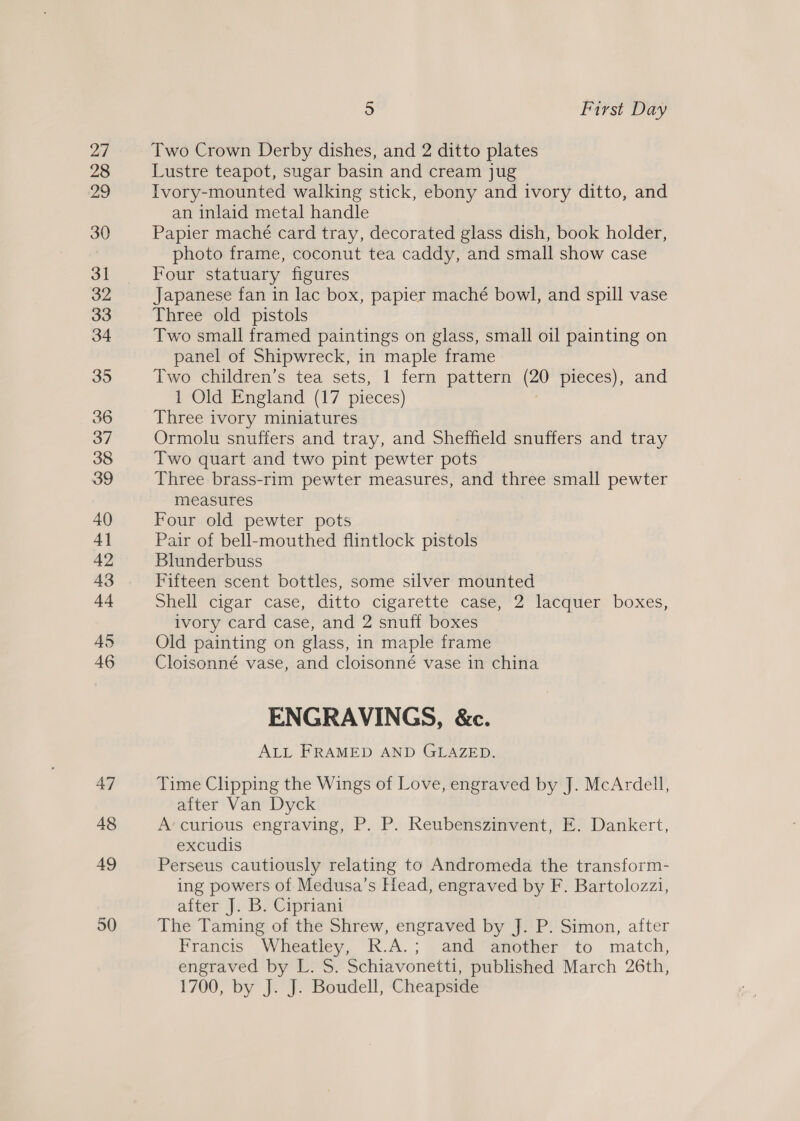47 48 49 50 5 First Day Two Crown Derby dishes, and 2 ditto plates Lustre teapot, sugar basin and cream jug Ivory-mounted walking stick, ebony and ivory ditto, and an inlaid metal handle Papier maché card tray, decorated glass dish, book holder, photo frame, coconut tea caddy, and small show case Four statuary figures Japanese fan in lac box, papier maché bowl, and spill vase Three old pistols Two small framed paintings on glass, small oil painting on panel of Shipwreck, in maple frame Two children’s tea sets, 1 fern pattern (20 pieces), and 1 Old England (17 pieces) Three ivory miniatures Ormolu snuffers and tray, and Sheffield snuffers and tray Two quart and two pint pewter pots Three brass-rim pewter measures, and three small pewter measures Four old pewter pots Pair of bell-mouthed flintlock pistols Blunderbuss Fifteen scent bottles, some silver mounted Shell cigar case, ditto cigarette caSé,*2’ lacquer boxes, ivory card case, and 2 snuff boxes Old painting on glass, in maple frame Cloisonné vase, and cloisonné vase in china ENGRAVINGS, &amp;c. ALL FRAMED AND GLAZED. Time Clipping the Wings of Love, engraved by J. McArdell, after Van Dyck A‘ curious engraving, P. P. Reubenszinvent, E. Dankert, excudis Perseus cautiously relating to Andromeda the transform- ing powers of Medusa’s Head, engraved by F. Bartolozzi, after J. B. Cipriani The Taming of the Shrew, engraved by J. P. Simon, after Francis Wheatley, R.A.; and another to match, engraved by L. S. Schiavonetti, published March 26th, 1700, by J. J. Boudell, Cheapside