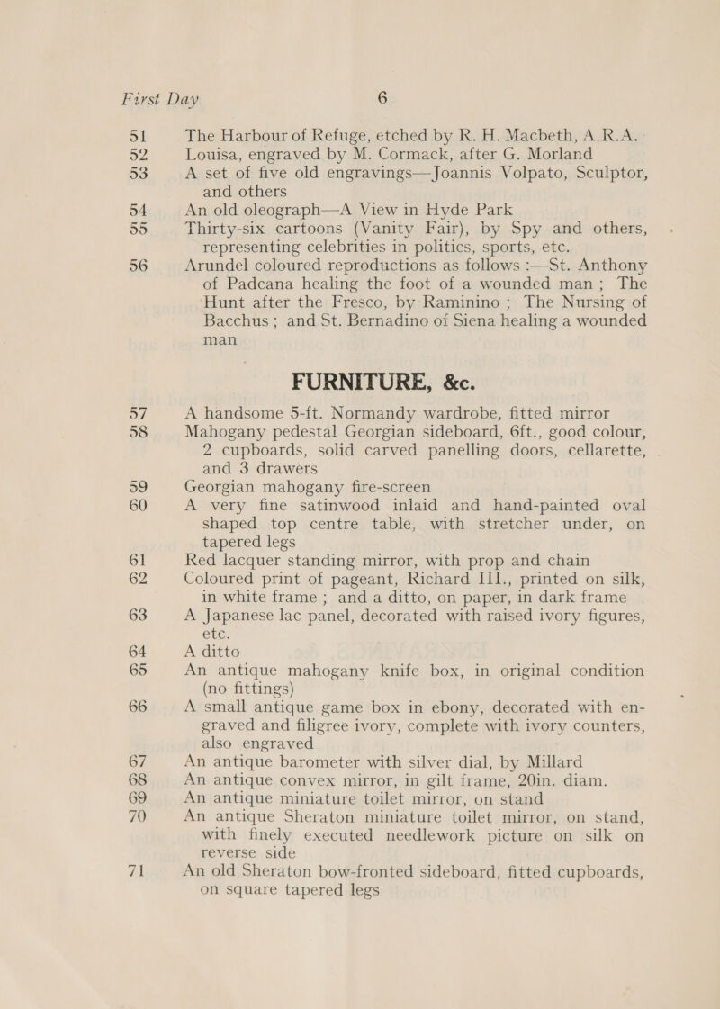 57 58 The Harbour of Refuge, etched by R. H. Macbeth, A.R.A. Louisa, engraved by M. Cormack, after G. Morland A set of five old engravings—Joannis Volpato, Sculptor, and others An old oleograph—A View in Hyde Park | Thirty-six cartoons (Vanity Fair), by Spy and others, representing celebrities in politics, sports, etc. Arundel coloured reproductions as follows :—St. Anthony of Padcana healing the foot of a wounded man; The ‘Hunt after the Fresco, by Raminino ; The Nursing of Bacchus ; and St. Bernadino of Siena healing a wounded man  FURNITURE, &amp;c. A handsome 5-ft. Normandy wardrobe, fitted mirror Mahogany pedestal Georgian sideboard, 6ft., good colour, 2 cupboards, solid carved panelling doors, cellarette, . and 3 drawers Georgian mahogany fire-screen A very fine satinwood inlaid and hand-painted oval shaped top centre table, with stretcher under, on tapered legs Red lacquer standing mirror, with prop and chain Coloured print of pageant, Richard III., printed on silk, in white frame ; and a ditto, on paper, in dark frame A Japanese lac panel, decorated with raised ivory figures, ELC. A ditto An antique mahogany knife box, in original condition (no fittings) A small antique game box in ebony, decorated with en- graved and filigree ivory, complete with ivory counters, also engraved An antique barometer with silver dial, by Millard An antique convex mirror, in gilt frame, 20in. diam. An antique miniature toilet mirror, on stand An antique Sheraton miniature toilet mirror, on stand, with finely executed needlework picture on silk on reverse side An old Sheraton bow-fronted sideboard, fitted cupboards, on square tapered legs