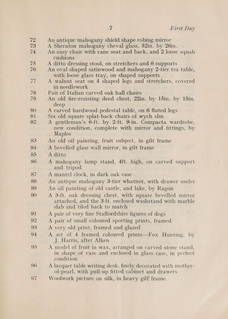 97 An antique mahogany shield shape robing mirror A Sheraton mahogany cheval glass, 52in. by 26in. An easy chair with cane seat and back, and 2 loose squab cushions A ditto dressing stool, on stretchers and 6 supports An oval shaped satinwood and mahogany 2-tier tea table, with loose glass tray, on shaped supports A walnut seat on 4 shaped legs and stretchers, covered in needlework Pair of Italian carved oak hall chairs An old fire-resisting deed chest, 22in. by 15in. by 15in. deep | A carved hardwood pedestal table, on 6 fluted legs Six old square splat-back chairs of wych elm A gentleman’s 6-ft. by 2-ft. 9-in. Compacta wardrobe, new condition, complete with mirror and fittings, by Maples An old oil painting, fruit subject, in gilt frame A bevelled glass wall mirror, in gilt frame A ditto A mahogany lamp stand, 4ft. high, on carved support and tripod A mantel clock, in dark oak case — An antique mahogany 3-tier whatnot, with drawer under An oil painting of old castle, and lake, by Ragon A 3-ft. oak dressing chest, with square bevelled mirror attached, and the 3-ft. enclosed washstand with marble slab and tiled back to match A pair of very fine Staffordshire figures of dogs A pair of small coloured sporting prints, framed A very old print, framed and glazed A set of 4 framed coloured prints—Fox Hunting, by J. Harris, after Alken A model of fruit in wax, arranged on carved stone stand, in shape of vase and enclosed in glass case, in perfect condition A lacquer table writing desk, finely decorated with mother- of-pearl, with pull-up fitted cabinet and drawers Woolwork picture on silk, in heavy gilt frame