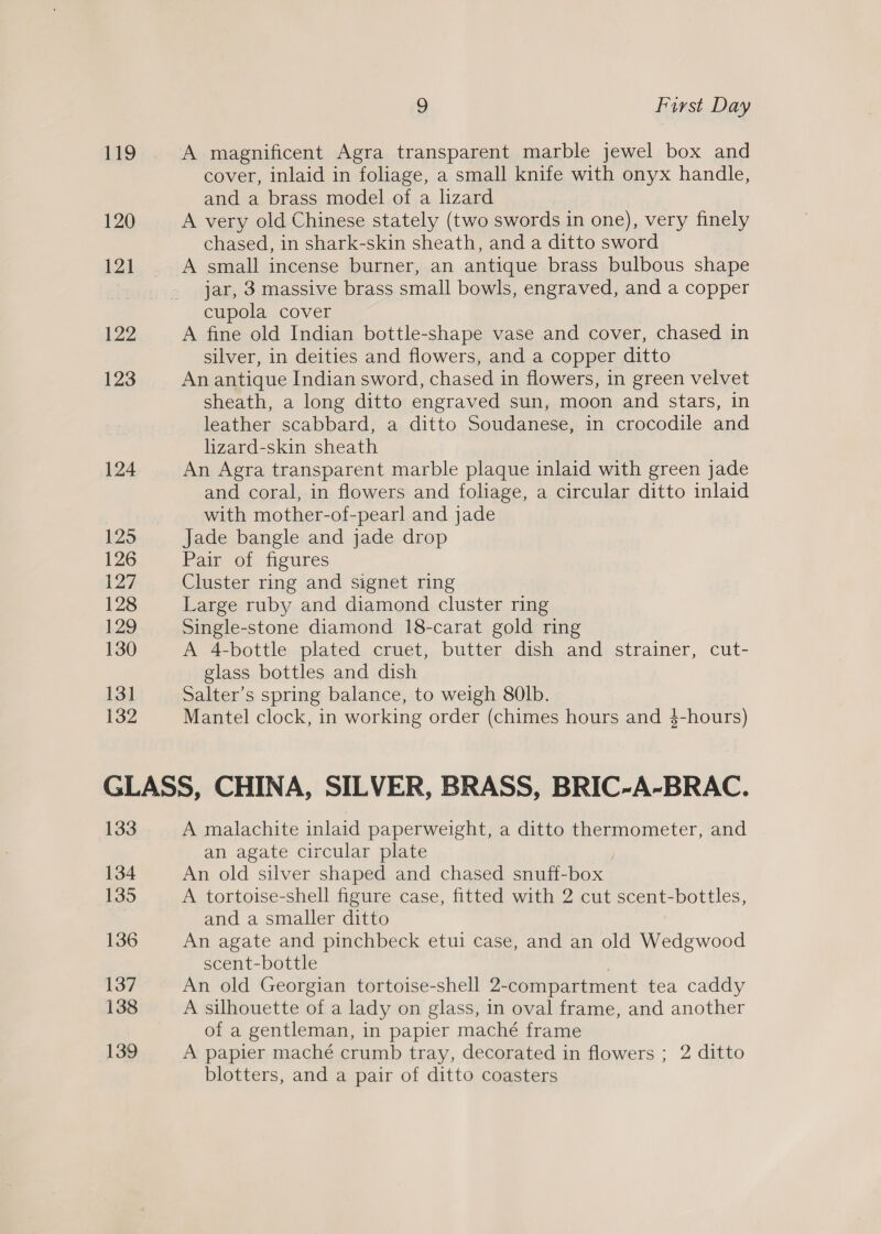 119 120 121 122 123 124 125 126 127 128 129 130 131 132 9 First Day A magnificent Agra transparent marble jewel box and cover, inlaid in foliage, a small knife with onyx handle, and a brass model of a lizard A very old Chinese stately (two swords in one), very finely chased, in shark-skin sheath, and a ditto sword A small incense burner, an antique brass bulbous shape jar, 3 massive brass small bowls, engraved, and a copper cupola cover A fine old Indian bottle-shape vase and cover, chased in silver, in deities and flowers, and a copper ditto An antique Indian sword, chased in flowers, in green velvet sheath, a long ditto engraved sun, moon and Stars, in leather scabbard, a ditto Soudanese, in crocodile and lizard-skin sheath An Agra transparent marble plaque inlaid with green jade and coral, in flowers and foliage, a circular ditto inlaid with mother-of-pearl and jade Jade bangle and jade drop Pair of figures Cluster ring and signet ring Large ruby and diamond cluster ring Single-stone diamond 18-carat gold ring A 4-bottle plated cruet, butter dish and strainer, cut- glass bottles and dish Salter’s spring balance, to weigh 80lb. Mantel clock, in working order (chimes hours and $-hours) 133 134 135 136 137 138 139 A malachite inlaid paperweight, a ditto thermometer, and an agate circular plate An old silver shaped and chased snuff-box A tortoise-shell figure case, fitted with 2 cut scent-bottles, and a smaller ditto An agate and pinchbeck etui case, and an old Wedgwood scent-bottle An old Georgian tortoise-shell 2-compartment tea caddy A silhouette of a lady on glass, in oval frame, and another of a gentleman, in papier maché frame A papier maché crumb tray, decorated in flowers ; 2 ditto blotters, and a pair of ditto coasters