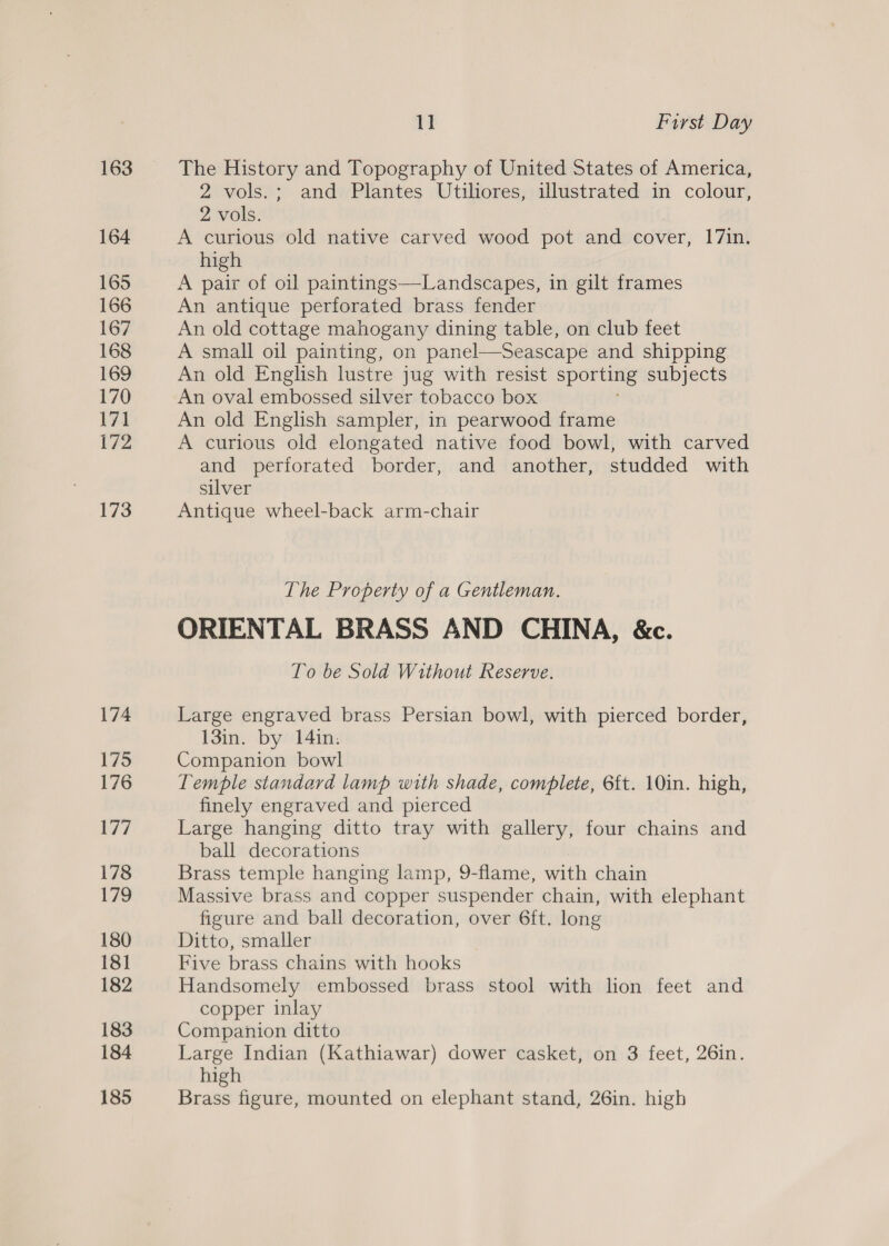 163 164 165 166 167 168 169 170 171 172 173 11 First Day The History and Topography of United States of America, 2 vols.; and Plantes Utiliores, illustrated in colour, 2 vols. A curious old native carved wood pot and cover, 17in. high A pair of oil paintings—Landscapes, in gilt frames An antique perforated brass fender An old cottage mahogany dining table, on club feet A small oil painting, on panel—Seascape and shipping An old English lustre jug with resist sporting subjects An oval embossed silver tobacco box An old English sampler, in pearwood frame A curious old elongated native food bowl, with carved and perforated border, and another, studded with silver Antique wheel-back arm-chair The Property of a Gentleman. ORIENTAL BRASS AND CHINA, &amp;c. To be Sold Without Reserve. Large engraved brass Persian bowl, with pierced border, 13in. by 14in. Companion bowl Temple standard lamp with shade, complete, 6{t. 10in. high, finely engraved and pierced Large hanging ditto tray with gallery, four chains and ball decorations Brass temple hanging lamp, 9-flame, with chain Massive brass and copper suspender chain, with elephant figure and ball decoration, over 6ft. long Ditto, smaller Five brass chains with hooks Handsomely embossed brass stool with lion feet and copper inlay Companion ditto Large Indian (Kathiawar) dower casket, on 3 feet, 26in. high Brass figure, mounted on elephant stand, 26in. high