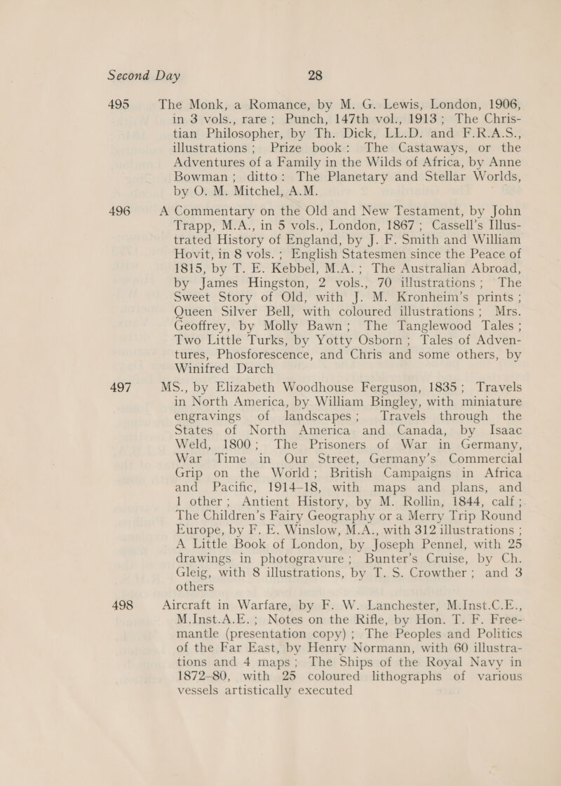 495 497 in, 3jvols., sare; .Puinch,! 147thavols/ 1913 ¢* The Chris- tiaiy Philosopher, iby! Thy Dicky IniwDi ands ¥RA.S.; illustrations!; +. Prigeybooks: hDhenCastaways;. or the Adventures of a Family in the Wilds of Africa, by Anne Bowman; ditto: The Planetary and Stellar Worlds, by O. M. Mitchel, A.M. “* Trapp, M.A., in 5 vols., London, 1867; Cassell’s Illus- trated History of England, by J. F. Smith and William Hovit, in 8 vols. ; English Statesmen since the Peace of 1815, by T. E. Kebbel, M.A.; The Australian Abroad, by James Hingston, 2 vols., 70 illustrations; The Sweet Story of “Old? ‘with’ J-‘M.~ Krontieim’s prints ; Queen Silver Bell, with coloured illustrations; Mrs. Geoffrey, by Molly Bawn; The Tanglewood Tales ; Two Little Turks, by Yotty Osborn; Tales of Adven- tures, Phosforescence, and Chris and some others, by Winifred Darch in North America, by William Bingley, with miniature engravings of landscapes; Travels through the States. of North sAmerncas: and,.Canada,i.by...lsaac Weld, 1800 ; .. The« Prisoners, of «War. an:,Germany, War Time in Our Street, Germany’s Commercial Grip on the World; British Campaigns in Africa and Pacific, 1914-18, with maps and plans, and 1 other ; .Antient,. History;.by M., Kollin, 1844; calito, The Children’s Fairy Geography or a Merry Trip Round Europe, by F. E. Winslow, M.A., with 312 illustrations ; A Little Book of London, by Joseph Pennel, with 25 drawings in photogravure; Bunter’s Cruise, by Ch. Gleig, with 8 illustrations, by T. S. Crowther; and 3 others M Inst.A.E..}\, Notes on the: Rifle, aby! Hon. I) F. Pree mantle (presentation copy) ; The Peoples and Politics of the Far East, by Henry Normann, with 60 illustra- tions and 4 maps; The Ships of the Royal Navy in 1872-80, with 25 coloured lithographs of various vessels artistically executed