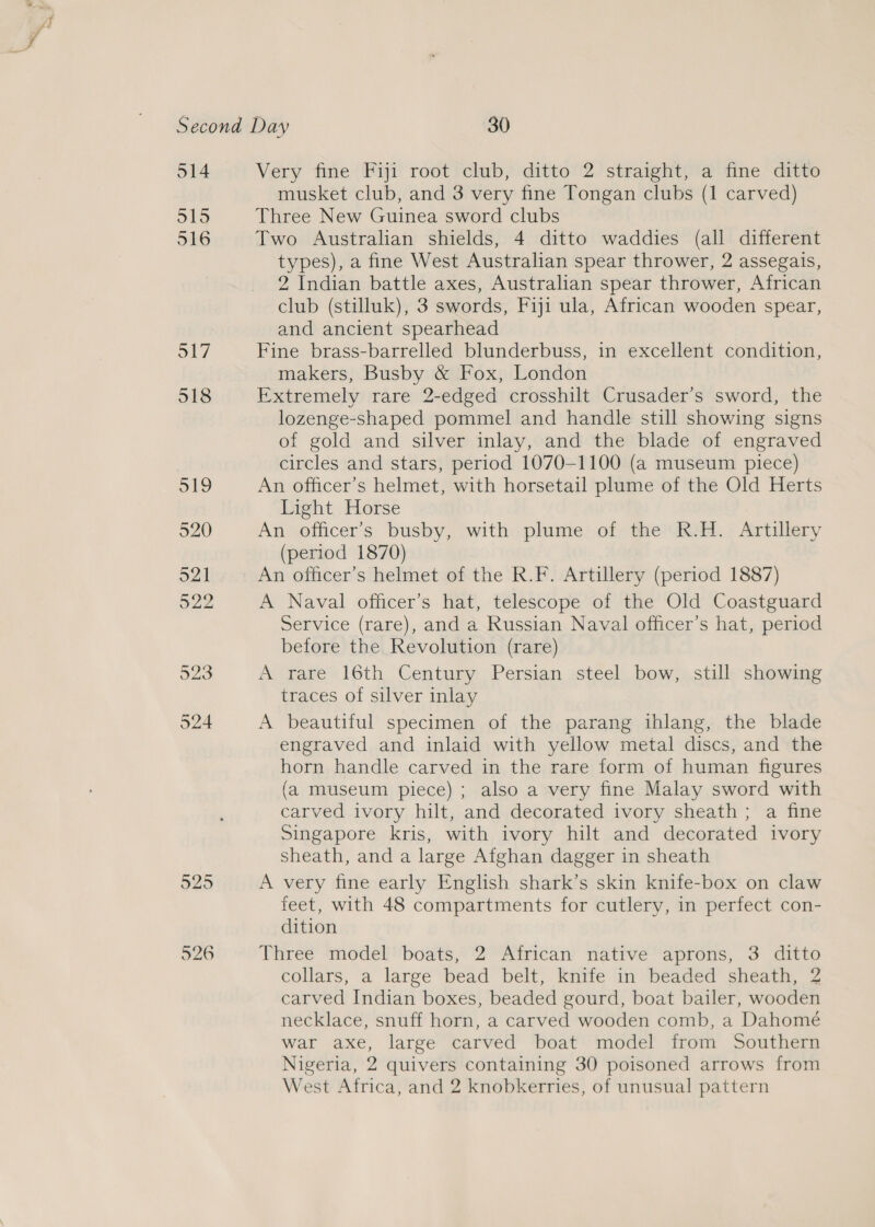 914 O15 516 S17 518 519 520 O21 o22 923 524 929 526 Very fine Fiji root club, ditto 2 straight, a fine ditto musket club, and 3 very fine Tongan clubs (1 carved) Three New Guinea sword clubs Two Australian shields, 4 ditto waddies (all different types), a fine West Australian spear thrower, 2 assegais, 2 Indian battle axes, Australian spear thrower, African club (stilluk), 3 swords, Fiji ula, African wooden spear, and ancient spearhead Fine brass-barrelled blunderbuss, in excellent condition, makers, Busby &amp; Fox, London Extremely rare 2-edged crosshilt Crusader’s sword, the lozenge-shaped pommel and handle still showing signs of gold and silver inlay, and the blade of engraved circles and stars, period 1070-1100 (a museum piece) An officer’s helmet, with horsetail plume of the Old Herts Light Horse An officer’s busby, with plume of the R.H. Artillery (period 1870) An officer’s helmet of the R.F. Artillery (period 1887) A Naval officer’s hat, telescope of the Old Coastguard Service (rare), and a Russian Naval officer’s hat, period before the Revolution (rare) A rare 16th Century Persian steel bow, still showing traces of silver inlay A beautiful specimen of the parang ihlang, the blade engraved and inlaid with yellow metal discs, and the horn handle carved in the rare form of human figures (a museum piece) ; also a very fine Malay sword with carved ivory hilt, and decorated ivory sheath; a fine Singapore kris, with ivory hilt and decorated ivory sheath, and a large Afghan dagger in sheath A very fine early English shark’s skin knife-box on claw feet, with 48 compartments for cutlery, in perfect con- dition Three model boats, 2 African native’ aprons, 3 ditto collars, a large bead belt, knife in beaded sheath, 2 carved Indian boxes, beaded gourd, boat bailer, wooden necklace, snuff horn, a carved wooden comb, a Dahomé war axe, large carved boat model from Southern Nigeria, 2 quivers containing 30 poisoned arrows from